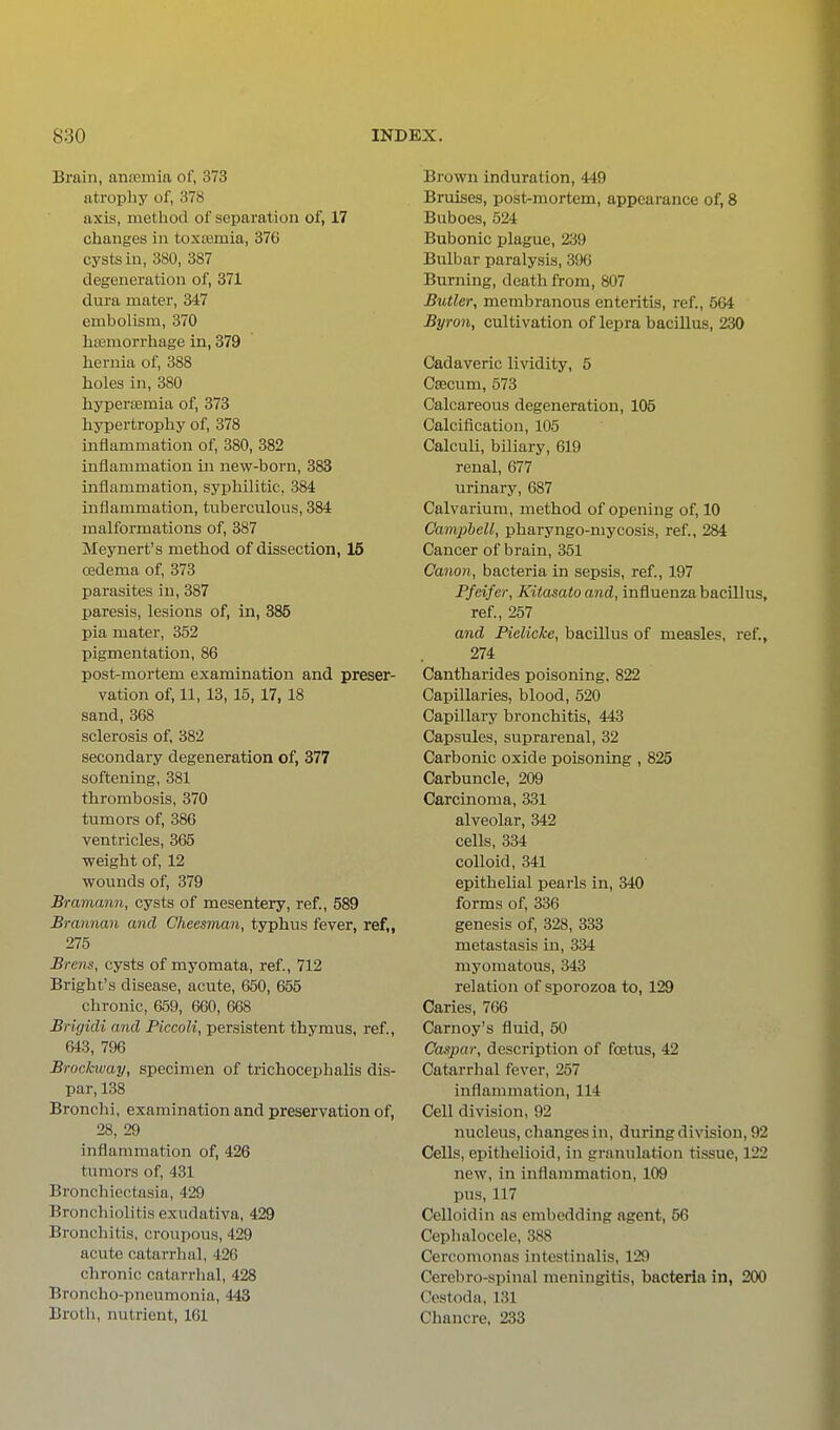 Brain, ancemia of, 373 atrophy of, 378 axis, method of separation of, 17 changes in toxtemia, 376 cysts in, 380, 387 degeneration of, 371 dura mater, 347 embolism, 370 haemorrhage in, 379 hernia of, 388 holes in, 380 hyperasmia of, 373 hypertrophy of, 378 inflammation of, 380, 382 inflammation in new-born, 383 inflammation, syphilitic, 384 inflammation, tuberculous, 384 malformations of, 387 Meynert's method of dissection, 15 cedema of, 373 parasites in, 387 paresis, lesions of, in, 385 pia mater, 352 pigmentation, 86 post-mortem examination and preser- vation of, 11,13,15,17,18 sand, 368 sclerosis of, 382 secondary degeneration of, 377 softening, 381 thrombosis, 370 tumors of, 386 ventricles, 365 weight of, 12 wounds of, 379 Bramann, cysts of mesentery, ref., 589 Brannan and Cheesman, typhus fever, ref„ 275 Brens, cysts of myomata, ref., 712 Bright's disease, acute, 650, 655 chronic, 659, 660, 668 Brigidi and Piccoli, persistent thymus, ref., 643, 796 Brockway, specimen of trichocephalis dis- par, 138 Bronchi, examination and preservation of, 28, 29 inflammation of, 426 tumors of, 431 Bronchiectasia, 429 Bronchiolitis exudativa, 429 Bronchitis, croupous, 429 acute catarrhal, 426 chronic catarrhal, 428 Broncho-pneumonia, 443 Brotli, nutrient, 161 Brown induration, 449 Bruises, post-mortem, appearance of, 8 Buboes, 524 Bubonic plague, 239 Bulbar paralysis, 396 Burning, death from, 807 Butler, membranous enteritis, ref., 664 Byron, cultivation of lepra bacillus, 230 Cadaveric lividity, 5 Cascum, 573 Calcareous degeneration, 105 Calcification, 105 Calculi, biliary, 619 renal, 677 urinary, 687 Calvarium, method of opening of, 10 Campbell, pharyngo-mycosis, ref., 284 Cancer of brain, 351 Canon, bacteria in sepsis, ref., 197 Pfeifer, Kitasato and, influenza bacillus, ref., 257 and Pielicke, bacillus of measles, ref., 274 Cantharides poisoning. 822 Capillaries, blood, 520 Capillary bronchitis, 443 Capsules, suprarenal, 32 Carbonic oxide poisoning , 825 Carbuncle, 209 Carcinoma, 331 alveolar, 342 cells, 334 colloid, 341 epithelial pearls in, 340 forms of, 336 genesis of, 328, 333 metastasis in, 334 myomatous, 343 relation of sporozoa to, 129 Caries, 766 Carnoy's fluid, 50 Caspar, description of foetus, 42 Catarrhal fever, 257 inflammation, 114 Cell division, 92 nucleus, changes in, during division, 92 Cells, epithelioid, in granulation tissue, 122 new, in inflammation, 109 pus, 117 Celloidin as embedding agent, 56 Cephalocele, 388 Cercomonas intestinalis, 129 Cerebro-spinal meningitis, bacteria in, 200 Cestoda, 131 Chancre, 233