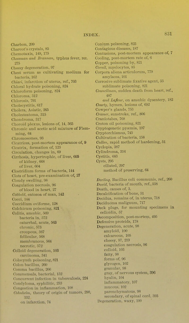 Charbon, 209 Charcot's crystals, 85 Chemotaxis, 149, 175 C'heesinaii and Brannan, typhus fever, rei. 275 Cheesy degeneration, 97 Chest serum as cultivating medium for bacteria, 162 Chiari, infarction of uterus, ref., 703 Chloral hydrate poisoning, 824 Chloroform poisoning, 824 Chloroma, 312 Chlorosis, 791 Cholecystitis, 617 Cholera, Asiatic, 265 Cholesteatoma, 315 Chondroma, 317 Choroid plexus, lesions of, 14, 365 Chromic and acetic acid mixture of Flem- ming, 64 Chi'omosomes, 93 Cicatrices, post-mortem appearance of, 9 Cicatrix, formation of, 123 Circulation, changes in, 69 Cirrhosis, hypertrophic, of liver, 605 of kidney, 668 of liver, 604 Clostridium forms of bacteria, 144 Clots of heart, pre-examination of, 27 Cloudy swelling, 98 Coagulation necrosis, 96 of blood in heart, 27 Cobbold, entozoa of man, 142 Cocci, 144 Coccidium oviforme, 128 Colchicura poisoning, 821 Colitis, amcEbic, 569 bacteria in, 572 catarrhal, acute, 563 chronic, 573 croupous, 567 follicular, 568 membranous, 564 necrotic, 572 Colloid degeneration, 103 carcinoma, 341 Colocynth poisoning, 821 Colon bacillus, 260 Comma bacillus, 2fj6 Commensals, bacterial, 152 Concurrent infection in tuberculosis, 224 Condyloma, syphilitic, 233 Congestion in inflammation, 108 Cohnheim, theory of origin of tumors, 290, 332 on infarction, 74 Conium poisoning, 825 Contagious diseases, 187 Contusions, post-mortem appearance of, 7 Cooling, post-mortem rate of, 6 Copper, poisoning by, 821 Cornil, myelocytes, 85 Corpora aliena articulorum, 779 amylacea, 101 Corrosive sublimate fixative agent, 55 sublimate poisoning, 821 Councilman, sudden death from heart, ref., 487 and Lafleur, on amoebic dysentery, 182 Courty, hymen, lesions of, 692 Cowper's glands, 753 Cramer, sunstroke, ref., 806 Craniotabes, 768 Croton oil poisoning, 821 Cryptogenetic pysemia, 197 Cryptorchismus, 746 Cultivation of bacteria, 158 CuUen, rapid method of hardening, 51 Cyclopia, 387 Cylindroma, 316 Cystitis, 683 Cysts, 295 ciliated, 297 method of preserving, 64 Darling, Bacillus coli communis, ref., 260 David, bacteria of mouth, ref., 538 Death, causes of, 3. Decalcification of bone, 51 Decidua, remains of, in uterus, 718 Deciduoma malignum, 717 Deck plugs, for mounting specimens in celloidin, 57 Decomposition, post-mortem, 495 Defensive proteids, 178 Degeneration, acute, 98 amyloid, 100 calcareous, 105 cheesy, 97, 219 coagulation necrosis, 96 colloid,'103 fatty, 98 forms of, 96 glycogen, 102 granxilar, 98 gray, of nervous system, 396 hyalin, 104 infiaminatory, 107 mucous, 102 parenchymatous, 98 secondary, of spinal cord, 393 Degeneration, waxy, 100