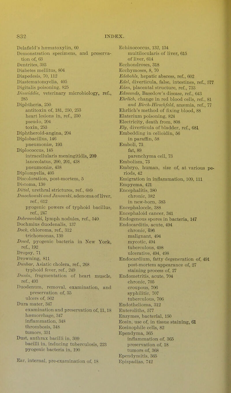 Delafield's hfematoxylin, 60 Demonstration specimens, and preserva- tion of, 63 Dentrites, 393 Diabetes mellitus, 804 Diapedesis, 70, 112 Diastematoniyelia, 405 Digitalis poisoning, 825 Di)iwiddie, veterinary microbiology, ref., 285 Diphtheria, 250 antitoxin of, 181, 250, 253 heart lesions in, ref., 250 pseudo, 204 toxin, 253 Diphtheroid-angina, 204 Diplobacillus, 146 pneumoniae, 193 Diplococcus, 145 intracellularis meningitidis, 200 lanceolatus, 200, 201, 438 pneumonias, 438 Diplomyelia, 405 Discoloration, post-mortem, 5 Distoma, 130 Bittel, urethral strictures, ref., 689 Dmochowski and Janoivski, adenoma of liver, ref, 012 pyogenic powers of typhoid bacillus, ref., 247 Dobrowolski, lymph nodules, ref., 540 Dochmius duodenalis, 137 Bock, chloroma, ref, 312 trichomonas, 130 Bowd, pyogenic bacteria in New York, ref., 192 Dropsy, 71 Drowning, 811 Bunbar, Asiatic cholera, ref., 268 typhoid fever, ref, 249 Bunin, fragmentation of heart muscle, ref, 493 Duodenum, removal, examination, and preservation of, 35 ulcers of, 562 Dura mater, 347 examination and preservation of, 11,18 haemorrhage, 347 inflammation, 348 thrombosis, 348 tumors, 351 Dust, antlirax bacilli in, 309 bacilli in, inducing tuberculosis, 223 pyogenic bacteria in, 190 Ear, internal, pre-examination of, 18 Echinococcus, 132, 1.S4 muitilocularis of liver, 615 of liver, 614 Ecchondroses, 318 Ecchymoses, 8, 70 Edeholils, hepatic absce.ss, ref., 602 Edel, diverticula, false, intestines, ref., 577 Eden, placental structure, ref., 733 Edmunds, Basedow's disease, ref., 643 Ehrlich, change in red blood cells, ref, 81 and Birch-Hirschfeld, ansRmia, ref., 77 Ehrlich's method of fixing blood, 88 Elateritmi poisoning, 824 Electricity, death from, 808 Ely, diverticula of bladder, ref., 681 Embedding in celloidin, 56 in paraffin, 58 Emboli, 73 fat, 89 parenchyma cell, 73 Embolism, 73 Embryo, human, size of, at various pe- riods, 42 Emigration in inflammation, 109, 111 Empyema, 421 Encephalitis, 380 chronic, 382 in new-born, 383 Encephalocele, 388 Encephaloid cancer, 341 Endogenous spores in bacteria, 147 Endocarditis, acute, 494 chronic, 496 malignant, 494 mycotic, 494 tuberculous, 498 ulcerative, 494, 498 Endocardium, fatty degeneration of, 491 post-mortem appearance of, 27 staining process of, 27 Endometritis, acute, 704 chronic, 705 croupous, 706 syphilitic. 707 tuberculous, 706 Endothelioma, 312 Enteroliths, 577 Enzymes, bacterial, 150 Eosin, use of, in tissue staining, 61 Eosinophilc colls, 82 Ependyma, 305 inflammation of, 365 preservation of, 18 tumors of, 368 Epcndyniitis, 3&5 Epispjulias, 742