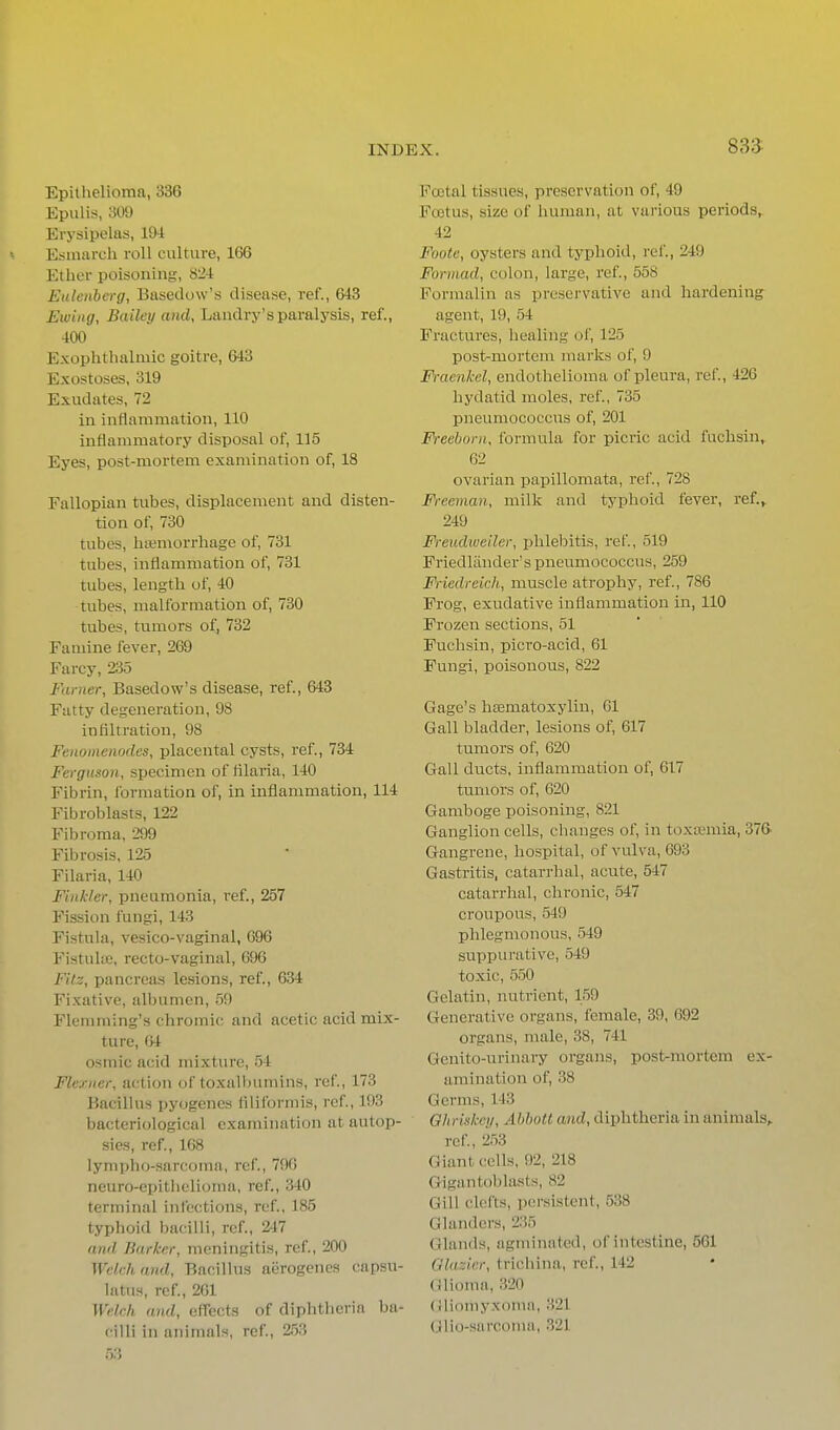 Epithelioma, 336 Epulis, 309 Erysipelas, 194 < Esuiarch roll culture, 166 Ether poisoning, 824 Eulenbcrg, Basedow's disease, ref., 643 Ewiiig, Bailey and, Landry's paralysis, ref., 400 Exophthalmic goitre, 643 Exostoses, 319 Exudates, 72 in inflammation, 110 inflammatory disposal of, 115 Eyes, post-mortem examination of, 18 Fallopian tubes, displacement and disten- tion of, 730 tubes, litemorrliage of, 731 tubes, inflammation of, 731 tubes, length of, 40 tubes, malformation of, 730 tubes, tumors of, 732 Famine fever, 269 Farcy, 235 Fariier, Basedow's disease, ref., 643 Fatty degeneration, 98 infiltration, 98 Fenomenodes, placental cysts, ref., 734 Ferguson, specimen of tilaria, 140 Fibrin, formation of, in inflammation, 114 Fibroblasts, 122 Fibroma, 299 Fibrosis, 125 Filaria, 140 Finkler, pneumonia, ref., 257 Fission fungi, 143 Fistuhi, vesico-vaginal, G96 Fistulie, recto-vaginal, 696 FiU, pancreas lesions, ref., 6.34 Fixative, albumen, .59 Flemming's chromic and acetic acid mix- ture, 64 osniic acid mixture, .54 Flerner, action of toxalbuniins, ref., 173 Bacillus pyogenes flliformis, ref., 193 bacteriological examination at autop- sies, ref., 168 lympho-sarcoma, ref., 796 neuro-epithelioma, ref., 340 terminal infections, ref., 185 typhoid bacilli, ref., 247 and Barker, meningitis, ref., 200 Welch and. Bacillus aerogenes capsu- latns, ref., 261 Welch and, effects of diphtheria ba- cilli in animals, ref, 2,53 FoBtal tissues, preservation of, 49 Foetus, size of human, at various periods, 42 Foote, oysters and typhoid, ref., 249 Formad, colon, large, ref., 558 Formalin as preservative and hardening agent, 19, 54 Fractures, healing of, 125 post-mortem marks of, 9 Fraenkel, endothelioma of pleura, ref, 426 hydatid moles, ref., 735 pneumococcus of, 201 Freeborn, formula for picric acid fuchsin, 62 ovarian papillomata, ref., 728 Freeman, milk and typhoid fever, ref.^ 249 Freudwe'der, phlebitis, ref., 519 Friedlander's pneumococcus, 259 Friedreich, muscle atrophy, ref., 786 Frog, exudative inflammation in, 110 Frozen sections, 51 Fuchsin, picro-acid, 61 Fungi, poisonous, 822 Gage's hsematoxyliu, 61 Gall bladder, lesions of, 617 tumors of, 620 Gall ducts, inflammation of, 617 tumors of, 620 Gamboge poisoning, 821 Ganglion cells, changes of, in toxtemia, 376- Gangrene, hospital, of vulva, 693 Gastritis, catarrhal, acute, 547 catarrhal, chronic, 547 croupous, 549 phlegmonous, 549 suppurative, 549 toxic, 550 Gelatin, nutrient, 159 Generative organs, female, 39, 692 organs, male, 38, 741 Genito-urinary organs, post-mortem ex- amination of, 38 Germs, 143 Ohriskey, Abholl and, diphtheria in animals,. ref., 253 Giant, cells, 92, 218 Giguntoblasts, 82 Gill clefts, persistent, 538 Glanders, 235 Glands, agminatcd, of intestine, 561 Glazier, trichina, ref., 142 Glioma, 320 (iliomyxoma, 321 (jlio-sarcoma, 321