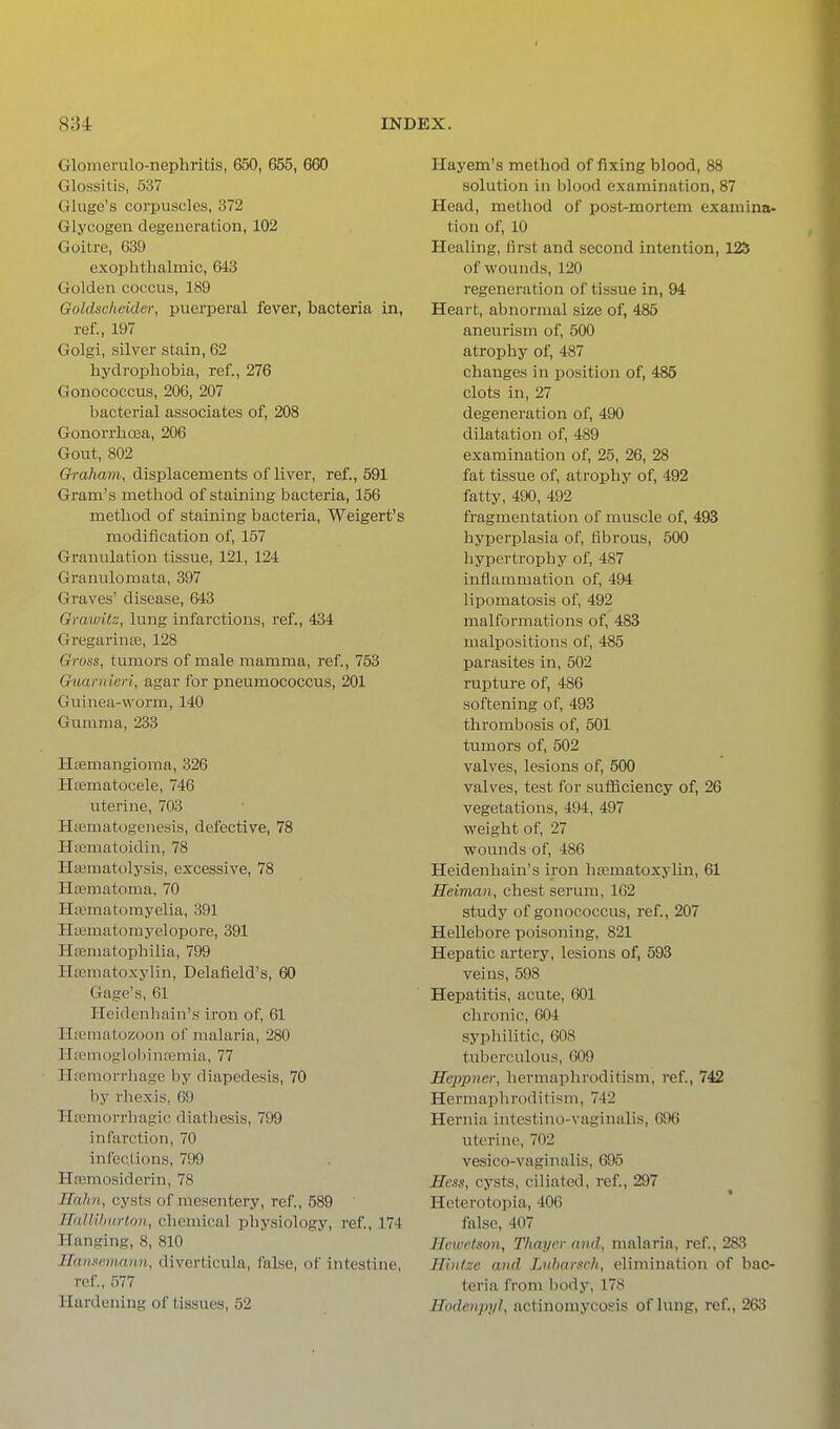Glonierulo-nephritis, 650, 655, 660 Glossitis, 537 Gluge's corpuscles, 372 Glycogen degeuei-ation, 102 Goitre, 639 exophthalmic, 643 Golden coccus, 189 Goldscheider, puerperal fever, bacteria in, ref., 197 Golgi, silver stain, 62 hydrophobia, ref., 276 Gonococcus, 206, 207 bacterial associates of, 208 Gonorrhoea, 206 Gout, 802 Qraham, displacements of liver, ref., 591 Gram's method of staining bacteria, 156 method of staining bacteria, Weigert's modification of, 157 Granulation tissue, 121, 124 Granulomata, 397 Graves' disease, 643 Gmwitz, lung infarctions, ref., 434 Gregarinse, 128 Gross, tumors of male mamma, ref., 753 G-uarnierl, agar for pneumococcus, 201 Guinea-worm, 140 Gumma, 233 Hsemangioma, 326 Htematocele, 746 uterine, 703 Htematogenesis, defective, 78 Htematoidin, 78 Hsematolysis, excessive, 78 Hajmatoma, 70 Hrematomyelia, 391 Hiematomyelopore, 391 HiEmatophilia, 799 Hrcmatoxylin, Delafield's, 60 Gage's, 61 Heidenhain's iron of, 61 HsEmatozoon of malaria, 280 Hpemoglohinremia, 77 Htemoniiage by diapedesis, 70 by rhexis, 69 Hfemorrhagic diatliesis, 799 infarction, 70 infections, 799 Hemosiderin, 78 Ilahn, cysts of mesentery, ref., 589 TIalUhvrlon, chemical physiology, ref., 174 Hanging, 8, 810 Ilaiimtiiinun, diverticula, false, of intestine, ref., 577 Hardening of tissues, 52 Hayem's method of fixing blood, 88 solution in blood examination, 87 Head, method of post-mortem examina- tion of, 10 Healing, first and second intention, 125 of wounds, 120 regeneration of tissue in, 94 Heart, abnormal size of, 485 aneurism of, 500 atrophy of, 487 changes in position of, 485 clots in, 27 degeneration of, 490 dilatation of, 489 examination of, 25, 26, 28 fat tissue of, atrophy of, 492 fatty, 490, 492 fragmentation of muscle of, 493 hyperplasia of, fibrous, 500 hypertrophy of, 487 inflammation of, 494 lipomatosis of, 492 malformations of, 483 malpositions of, 485 parasites in, 502 rupture of, 486 softening of, 493 thrombosis of, 501 tumors of, 502 valves, lesions of, 500 valves, test for sufficiency of, 26 vegetations, 494, 497 weight of, 27 wounds of, 486 Heidenhain's iron htematoxylin, 61 Heiman, chest serum, 162 study of gonococcus, ref., 207 Hellebore poisoning, 821 Hepatic artery, lesions of, 593 veins, 598 Hepatitis, acute, 601 chronic, 604 syphilitic, 608 tuberculous, 609 Hcppner, hermaphroditism, ref., 742 Hermaphroditism, 742 Hernia intcstino-vaginalis, 696 uterine, 702 vesico-vaginalis, 695 Hess, cysts, ciliated, ref., 297 Heterotopia, 406 false, 407 Ilewetson, Thayer and, malaria, ref., 283 Hintze and Luhamch, elimination of bac- teria from body, 178 Ilodenpi/l, actinomycosis of hing, ref., 263