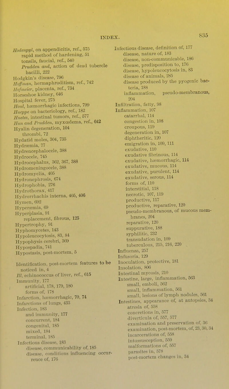 Hodenpyl, on appendicitis, ref., 575 rapid method of hardening, 51 tonsils, faucial, ref., 540 Fmdden and, action of dead tubercle bacilU, 222 Hodgkin's disease, 796 Hoffman, hermaphroditism, ref., 742 Hofineier, placenta, ref., 734 Horseshoe kidney, 646 Hospital fever, 275 Roul, hsemorrhagic infections, 799 Ilueppe on bacteriology, ref., 182 Hueles, intestinal tumors, ref., 577 Hun and Prudden, myxo3dema, ref., 642 Hyalin degeneration, 104 thrombi, 72 Hydatid moles, 304, 735 Hydr£emia, 77 Hydrencephalocele, 388 Hydrocele, 745 Hydrocephalus, 362, 367, 388 Hydromeningocele, 388 Hydromyelia, 405 Hydronephrosis, 674 Hydrophobia, 276 Hydrothorax, 417 Hydrorrhachis interna, 405, 406 Hymen, 692 Hypersemia, 69 Hyperplasia, 91 replacement, fibrous, 125 Hypertrophy, 91 Hyphomycetes, 143 Hypoleucocytosis, 83, 84 Hypophysis cerebri, 369 Hypospadia, 741 Hypostasis, post-mortem, 5 Identification, post-mortem features to be noticed in, 4 III, echinococcus of liver, ref., 615 Immunity, 177 artificial, 178, 179, 180 forms of, 178 Infarction, hemorrhagic, 70, 74 Infarctions of lungs, 433 Infection, 183 and immunity, 177 concurrent, 184 congenital, 185 mixed, 184 terminal. 185 Infectious disease, 183 disease, communicability of, 185 disease, conflitions influencing occur- rence of, 176 Infectious disease, definition of, 177 disease, nature of, 183 disease, non-communicable, 186 disease, predisposition to, 176 disease, hypoleucocytosis in, 83 disease of animals, 285 disease produced by the pyogenic bac- teria, 188 inflammation, pseudo-membranous, 204 Infiltration, fatty, 98 Inflammation, 107 catarrhal, 114 congestion in, 108 croupous, 119 degeneration in, 107 diphtheritic, 120 emigration in, 109, 111 exudative, 110 exudative fibrinous, 114 exudative, hsemorrhagic, 114 exudative, mucous, 114 exudative, purulent, 114 exudative, serous, 114 forms of, 110 interstitial, 118 necrotic, 107, 119 prodTictive, 117 productive, reparative, 120 pseudo-membranous, of mucous mem- branes, 204 reparative, 120 suppurative, 188 syphilitic, 232 transudation in, 109 tuberculous, 215, 216, 220 , Influenza, 257 Infusoria, 129 Inoculation, protective, 181 Insolation, 806 Intestinal mycosis, 210 Intestine, large, inflammation, 563 small, emboli, 562 small, inflammation, 561 small, lesions of lymph nodules, 561 Intestines, appearance of, at autopsies, 34 atresia of, 558 concretions in, 577 diverticula of, 557, 577 examination and preservation of, 30 examination, post-mortem, of, 23,30, 34 incarcerations of, 558 intussusception, 559 malformations of, 557 liarasites in, 578 post-mortem changes in, 34