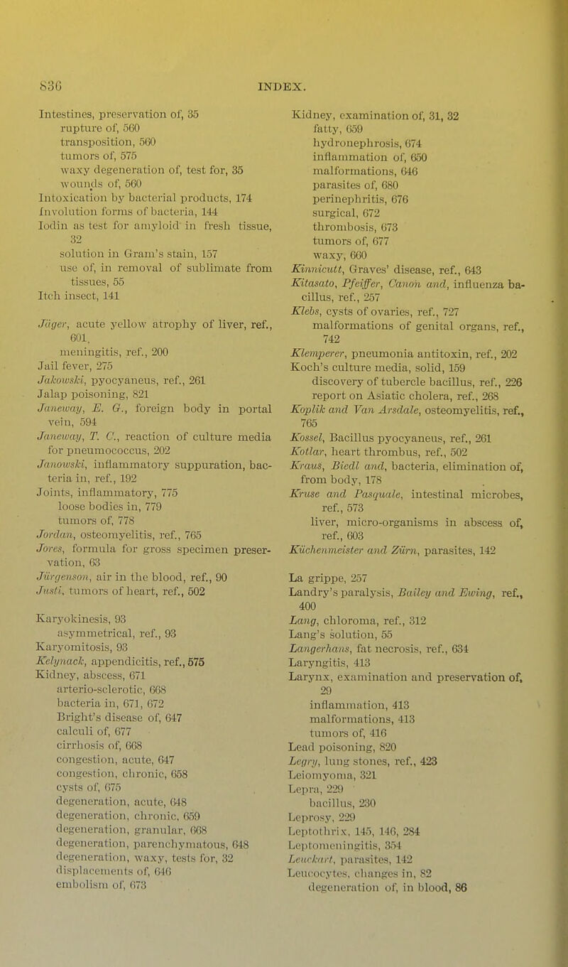 Intestines, preservation of, 35 rupture of, 560 transposition, 5f30 tumors of, 575 waxy degeneration of, test for, 35 woiinds of, 560 Intoxication by bacterial products, 174 Involution forms of bacteria, 144 lodin as test for amyloid' in fresh tissue, 32 solution in Gram's stain, 157 use of, in removal of sublimate from tissues, 55 Itch insect, 141 JUgcr, acute yellow atrophy of liver, ref., 601. meningitis, ref., 200 Jail fever, 275 Jakowski, pyocyaneus, ref., 261 Jalap poisoning, 821 Janeway, E. G., foreign body in portal vein, 594 Janeway, T. C, reaction of culture media ibr pneumococcus, 202 Jaiwwski, inflammatory suppuration, bac- teria in, ref., 192 Joints, inflammatory, 775 loose bodies in, 779 tumors of, 778 Jordan, osteomyelitis, ref., 765 Jores, formula for gross specimen preser- vation, 63 Jurgenso'ii, air in the blood, ref., 90 Justi, tumors of heart, ref., 602 Karyokinesis, 93 asymmetrical, ref., 93 Karyomitosis, 93 Kelynack, appendicitis, ref., 575 Kidney, abscess, 671 arterio-sclerotic, 668 bacteria in, 671, G72 Bright's disease of, 647 calculi of, 677 cirrhosis of, 668 congestion, acute, 647 congestion, chronic, 658 cysts of, 675 degeneration, acute, (>48 degeneration, chronic, 659 degeneration, granular, 668 degeneration, parcnchynuitous, 648 degeneration, waxy, tests for, 32 di.splnrcnients of, 646 embolism of, 673 Kidney, examination of, 31, 32 fatty, 059 hj'dronephrosis, 074 inflammation of, 650 malformations, 646 parasites of, 680 perinephritis, 676 surgical, 672 thrombosis, 673 tumors of, 677 waxy, 660 Kinnkutt, Graves' disease, ref., 643 Kitasato, Pfciffer, Canon and, influenza ba- cillus, ref., 257 Klebs, cysts of ovaries, ref., 727 malformations of genital organs, ref., 742 Klemperer, pneumonia antitoxin, ref., 202 Koch's culture media, solid, 159 discovery of tubercle bacillus, ref., 226 report on Asiatic cholera, ref., 268 Koplik and Van Arsdale, osteomyelitis, ref., 765 Kossel, Bacillus pyocyaneus, ref., 261 Kotlar, heart thrombus, ref., 502 Kraus, Bicdl and, bacteria, elimination of, from body, 178 Kruse and Pasquale, intestinal microbes, ref., 573 liver, micro-organisms in abscess of, ref., 603 Kuchenmelster and Ziirn, parasites, 142 La grippe, 257 Landry's paralysis. Bailey and Ewing, ref., 400 Lang, chloroma, ref., 312 Lang's solution, 55 Langerhans, fat necrosis, ref., 634 Laryngitis, 413 Larynx, examination and preservation of, 29 inflammation, 413 malformations, 413 tumors of, 416 Lead poisoning, 820 Legnj, lung stones, ref., 423 Leiomyoma, 321 Lepra, 229 bacilhts, 230 Leprosy, 229 Leptothrix-, 14.5, 146, 284 Leptomeningitis, 354 Leuckart, parasites, 142 Leucocytes, changes in, 82 degeneration of, in blood, 86