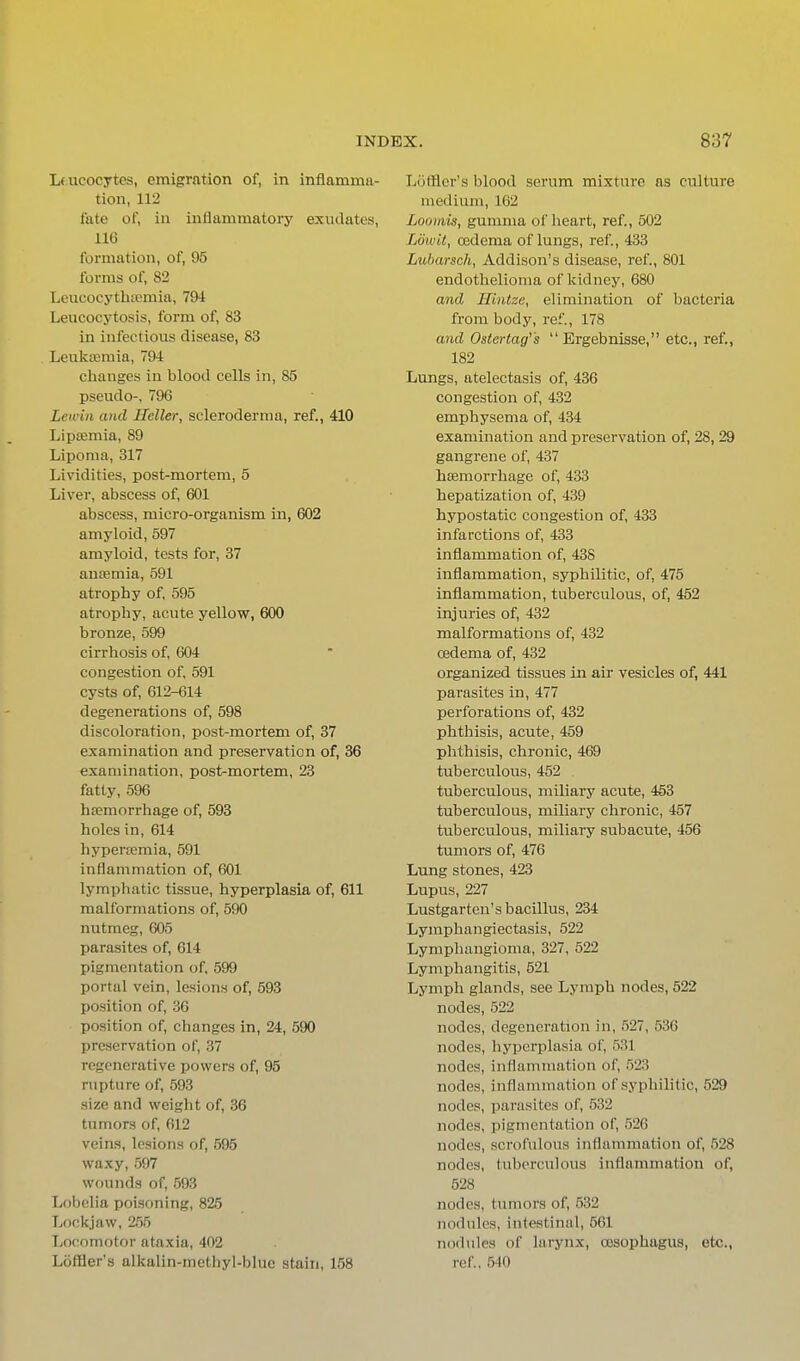 Lfucocytcs, emigration of, in inflamma- tion, 112 fate of, in inflammatoiy exi;dates, 116 formation, of, 95 forms of, 82 Leucocythffimia, 79i Leucocytosis, form of, 83 in infectious disease, 83 Leukemia, 79-1 changes in blood cells in, 85 pseudo-, 796 Lewiii and Heller, scleroderma, ref., 410 Lipsemia, 89 Lipoma, 317 Lividities, post-mortem, 5 Liver, abscess of, 601 abscess, micro-organism in, 602 amyloid, 597 amyloid, tests for, 37 autemia, 591 atrophy of, 595 atrophy, acute yellow, 600 bronze, 599 cirrhosis of, 604 congestion of, 591 cysts of, 612-614 degenerations of, 598 discoloration, post-mortem of, 37 examination and preservation of, 36 examination, post-mortem, 23 fatty, 596 hfemorrhage of, 593 holes in, 614 hypertemia, 591 inflammation of, 601 lymphatic tissue, hyperplasia of, 611 malformations of, 590 nutmeg, 605 parasites of, 614 pigmentation of, 599 portal vein, lesions of, 593 position of, 36 position of, changes in, 24, 590 preservation of, 37 regenerative powers of, 95 rupture of, 593 size and weight of, 36 tumors of, 612 veins, lesions of, 595 waxy, 597 wounds of, 593 Lobelia poisoning, 825 Lockjaw, 255 Locomotor ataxia, 402 Loffler's alkalin-methyl-blue stain, 158 Lotfler's blood serum mixture as culture medium, 102 Loomis, gumma of heart, ref., 502 Loivit, cedema of lungs, ref., 433 Lubarsch, Addison's disease, ref., 801 endothelioma of kidney, 680 and Hintze, elimination of bacteria from body, ref., 178 and Ostertag's  Ergebnisse, etc., ref., 182 Lungs, atelectasis of, 436 congestion of, 432 emphysema of, 434 examination and preservation of, 28, 29 gangrene of, 437 haemorrhage of, 433 hepatization of, 439 hypostatic congestion of, 433 infarctions of, 433 inflammation of, 438 inflammation, syphilitic, of, 475 inflammation, tuberculous, of, 452 injuries of, 432 malformations of, 432 oedema of, 432 organized tissues in air vesicles of, 441 parasites in, 477 perforations of, 432 phthisis, acute, 459 phthisis, chronic, 469 tuberculous, 452 tuberculous, miliary acute, 453 tuberculous, miliary chronic, 457 tuberculous, miliary subacute, 456 tumors of, 476 Lung stones, 423 Lupus, 227 Lustgarten's bacillus, 234 Lymphangiectasis, 522 Lymphangioma, 327, 522 Lymphangitis, 521 Lymph glands, see Lymph nodes, 522 nodes, 522 nodes, degeneration in, 527, 536 nodes, hyperplasia of, 531 nodes, inflammation of, 523 nodes, inflammation of syphilitic, 529 nodes, parasites of, 532 nodes, pigmentation of, 526 nodes, scrofulous inflammation of, 528 nodes, tuberculous inflammation of, 528 nodes, tumors of, 532 nodules, intestinal, 561 nodules of larynx, oesophagus, etc., ref, 5-10