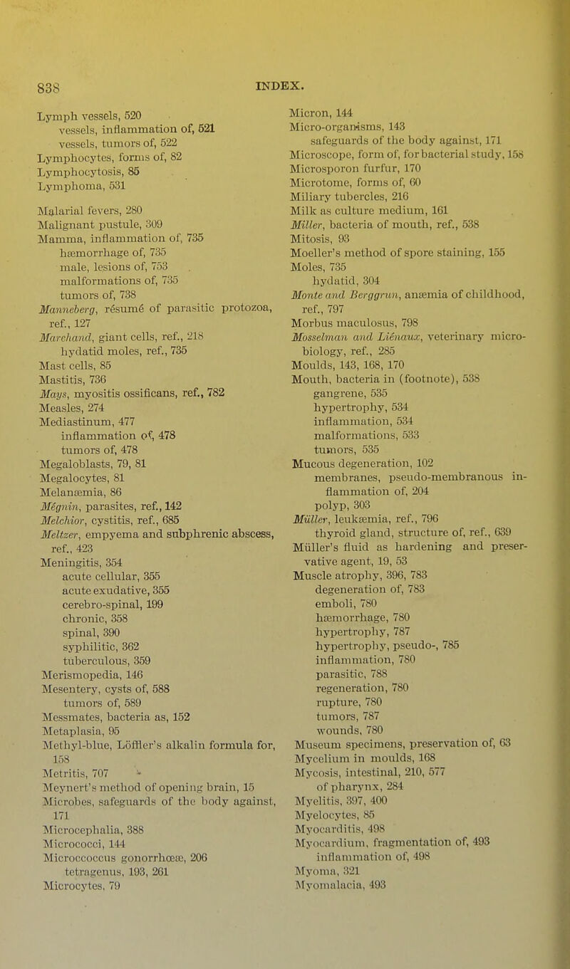 Lymph vessels, 520 vessels, inflammation of, 521 vessels, tumors of, 522 Lymphocytes, forms of, 82 Lymphocytosis, 85 Lymphoma, 531 Malarial fevers, 280 Malignant pustule, 309 Mamma, inflammation of, 735 haemorrhage of, 735 male, lesions of, 753 malformations of, 735 tumors of, 738 Manneberg, r6suin6 of parasitic protozoa, ref, 127 Marcliand, giant cells, ref., 218 hydatid moles, ref, 735 Mast cells, 85 Mastitis, 736 Mays, myositis ossificans, ref., 782 Measles, 274 Mediastinum, 477 inflammation of, 478 tumors of, 478 Megaloblasts, 79, 81 Megalocytes, 81 Melansemia, 86 Megnin, parasites, ref, 142 Melchior, cystitis, ref, 685 Meltzer, empyema and subphrenic abscess, ref., 423 Meningitis, 354 acute cellular, 355 acute exudative, 355 cerebro-spinal, 199 chronic, 358 spinal, 390 syphilitic, 362 tuberculous, 359 Merismopedia, 146 Mesentery, cysts of 588 tumors of, 589 Messmates, bacteria as, 152 Metaplasia, 95 Methyl-blue, Loffler's alkalin formula for, 158 Metritis, 707 '- Meynert's method of opening brain, 15 Microbes, safeguards of the body against, 171 Microcephalia, 388 Micrococci, 144 Microccoccus gonorrhoece, 206 tetragenus, 193, 2G1 Microcytes, 79 Micron, 144 Micro-orgamsms, 143 safeguards of the body against, 171 Microscope, form of for bacterial study, 158 Microsporon furfur, 170 Microtome, forms of 60 Miliary tubercles, 216 Milk as culture medium, 161 Miller, bacteria of mouth, ref, 538 Mitosis, 93 Moeller's method of spore staining, 155 Moles, 735 hydatid, 304 Monte and Berggrun, anaemia of childhood, ref, 797 Morbus maculosus, 798 Mosselman and Lienaux, veterinary micro- biology, ref, 285 Moulds, 143, 168, 170 Mouth, bacteria in (footnote), 538 gangrene, 535 hypertrophy, 534 inflammation, 534 malformations, 533 tumors, 535 Mucous degeneration, 102 membranes, pseudo-membranous in- flammation of 204 polyp, 303 Miillcr, lettksemia, ref, 796 thyroid gland, structure of ref, 639 Miiller's fluid as hardening and preser- vative agent, 19, 53 Muscle atrophy, 396, 783 degeneration of, 783 emboli, 780 haemorrhage, 780 hypertrophy, 787 hypertrophy, pseudo-, 785 inflammation, 780 parasitic, 788 regeneration, 780 rupture, 780 tumors, 787 wounds, 780 Museum specimens, preservation of, 63 Mycelium in moulds, 168 Mycosis, intestinal, 210, 577 of pharynx, 284 Myelitis, 397, 400 Myelocytes, 85 Myocarditis, 498 Myocardium, fragmentation of, 493 inflammation of 498 ^lyoma, 321 Myomalacia, 493