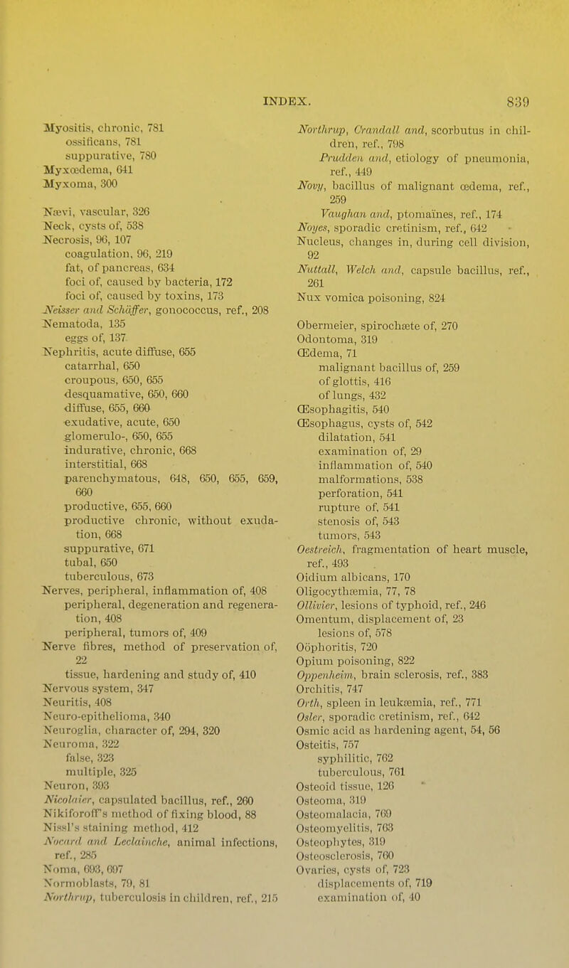 Myositis, chronic, 781 ossificans, 781 suppurative, 780 Myxoodema, Gil Myxoma, 300 Nievi, vascular, 326 Neck, cysts of, 538 Necrosis, 9G, 107 coagulation, 96, 219 fat, of pancreas, 634 foci of, caused by bacteria, 172 foci of, caused by toxins, 173 JVmser and Schdffer, gonococcus, ref., 208 Ne ma tod a, 135 eggs of, 137 Nephritis, acute diffuse, 655 catarrhal, 650 croupous, 650, 655 desquamative, 650, 660 diffuse, 655, 660 exudative, acute, 650 ^lomerulo-, 650, 655 indurative, chronic, 668 interstitial, 668 parenchymatous, 648, 650, 655, 659, 660 productive, 655, 660 productive chronic, without exuda- tion, 668 suppurative, 671 tubal, 650 tuberculous, 673 Nerves, peripheral, inflammation of, 408 peripheral, degeneration and regenera- tion, 408 peripheral, tumors of, 409 Nerve fibres, method of preservation of, 22 tissue, hardening and study of, 410 Nervous system, 347 Neuritis, 408 Neuro-epithelioma, 340 Neuroglia, character of, 294, 320 Neuroma, 322 false, 323 multiple, 325 Neuron, 393 Nicolaicr, capsulated bacillus, ref., 260 NikiforofTs method of fixing blood, 88 Nissl's staining method, 412 AurMfd and Leclainche, animal infections, ref., 285 Noma, 093, 697 Normoblasts, 79, 81 Nortlirup, tuberculosis in children, ref., 215 Northrup, Orandall and, scorbutus in chil- dren, ref., 798 Prudden and, etiology of pneumonia, ref., 449 Novy, bacillus of malignant ojderaa, ref, 259 Vaughan and, ptomaines, ref., 174 Noycs, sporadic cretinism, ref., 642 Nucleus, clianges in, during cell division, 92 Nuttall, Welch and, capsule bacillus, ref., 261 Nux vomica poisoning, 824 Obermeier, spirochsete of, 270 Odontoma, 319 (Edema, 71 malignant bacillus of, 259 of glottis, 416 of lungs, 432 CEsophagitis, 540 (Esophagus, cysts of, 542 dilatation, 541 examination of, 29 inflammation of, 540 malformations, 538 perforation, 541 rupture of, 541 stenosis of, 543 tumors, 543 Oestreich, fragmentation of heart muscle, ref., 493 Oidium albicans, 170 Oligocythtemia, 77, 78 OlUvier, lesions of typhoid, ref., 246 Omentum, displacement of, 23 lesions of, 578 Oophoritis, 720 Opium poisoning, 822 Oppenheim, brain sclerosis, ref., 383 Orchitis, 747 Orth, spleen in leukEcmia, ref, 771 Osier, sporadic cretinism, ref., 642 Osmic acid as hardening agent, 54, 56 Osteitis, 757 syphilitic, 762 tuberculous, 761 Osteoid tissue, 126 Osteoma, 319 Osteomalacia, 769 Osteomyelitis, 763 Osteophytes, 319 Osteosclerosis, 760 Ovaries, cysts of, 723 displacements of, 719 examination of, 40