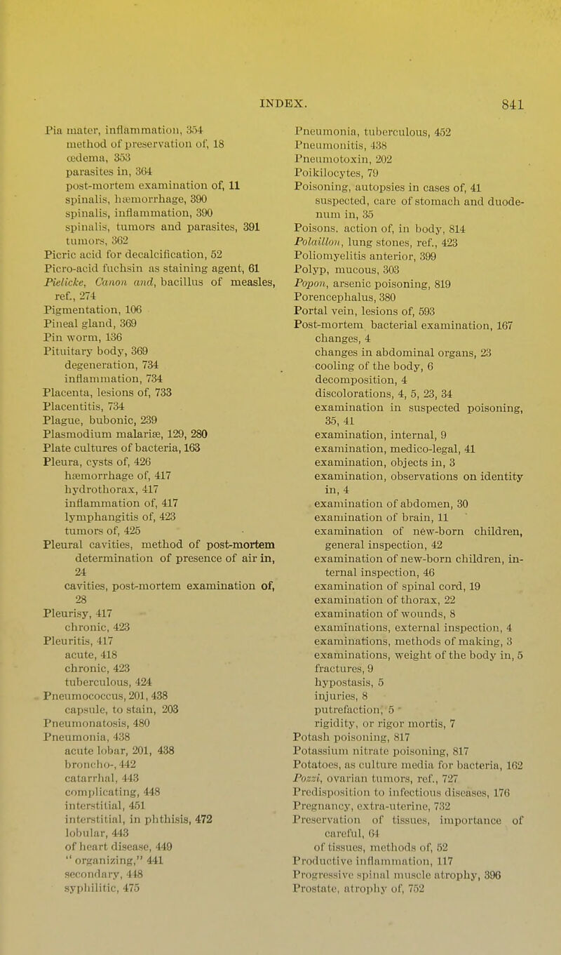 Pia mater, inflammation, 354 method of preservation of, 18 Uidemn, 353 parasites in, 364 post-mortem examination of, 11 spinalis, ha'morrhage, 390 spinalis, inflammation, 390 spinalis, tumors and parasites, 391 tumors, 362 Picric acid for decalcification, 52 Picro-acid fuchsin as staining agent, 61 Pielicke, Canon and, bacillus of measles, ref., 274 Pigmentation, 106 Pineal gland, 369 Pin worm, 136 Pituitary body, 369 degeneration, 734 inflanimatiou, 734 Placenta, lesions of, 733 Placentitis, 734 Plague, bubonic, 239 Plasmodium malarise, 129, 280 Plate cultures of bacteria, 163 Pleura, cysts of, 426 htemorrhage of, 417 hydrothorax, 417 inflammation of, 417 lymphangitis of, 423 tumors of, 425 Pleural cavities, method of post-mortem determination of presence of air in, 24 cavities, post-mortem examination of, 28 Pleurisy, 417 chronic, 423 Pleuritis, 417 acute, 418 chronic, 423 tuberculous, 424 Pneumococcus, 201, 438 capsule, to stain, 203 Pneumonatosis, 480 Pneumonia, 438 acute lobar, 201, 438 bronclio-, 442 catarrhal, 443 complicating, 448 interstitial, 451 interstitial, in phthisis, 472 lobular, 443 of heart disease, 449 organizing, 441 secondary, 448 syphilitic, 475 Pneumonia, tuberculous, 452 Pneumonitis, 438 Pneumotoxin, 202 Poikilocytes, 79 Poisoning, autopsies in cases of, 41 suspected, care of stomach and duode- num in, 35 Poisons, action of, in body, 814 Polaillon, lung stones, ref., 423 Poliomyelitis anterior, 399 Polyp, mucous, 303 Popon, arsenic poisoning, 819 Porencephalus, 380 Portal vein, lesions of, 593 Post-mortem bacterial examination, 167 changes, 4 changes in abdominal organs, 23 cooling of the body, 6 decomposition, 4 discolorations, 4, 5, 23, 34 examination in suspected poisoning, 35, 41 examination, internal, 9 examination, medico-legal, 41 examination, objects in, 3 examination, observations on identity in, 4 examination of abdomen, 30 examination of brain, 11 examination of n6w-born children, general inspection, 42 examination of new-born children, in- ternal inspection, 46 examination of spinal cord, 19 examination of thorax, 22 examination of wounds, 8 examinations, external inspection., 4 examinations, methods of making, 3 examinations, weight of the body in, 5 fractures, 9 hypostasis, 5 injuries, 8 putrefaction, 5 ' rigidity, or rigor mortis, 7 Potash poisoning, 817 Potassium nitrate poisoning, 817 Potatoes, as cultiu-e media for bacteria, 162 Pozzi, ovarian tumors, ref., 727 Predisposition to infectious diseases, 176 Pregnancy, extra-uterine, 732 Preservation of tissues, importance of careful, 64 of tissues, methods of, 52 Productive inflamnuition, 117 Progressive .sjiinal muscle atrophy, 396 Prostate, atrophy of, 752