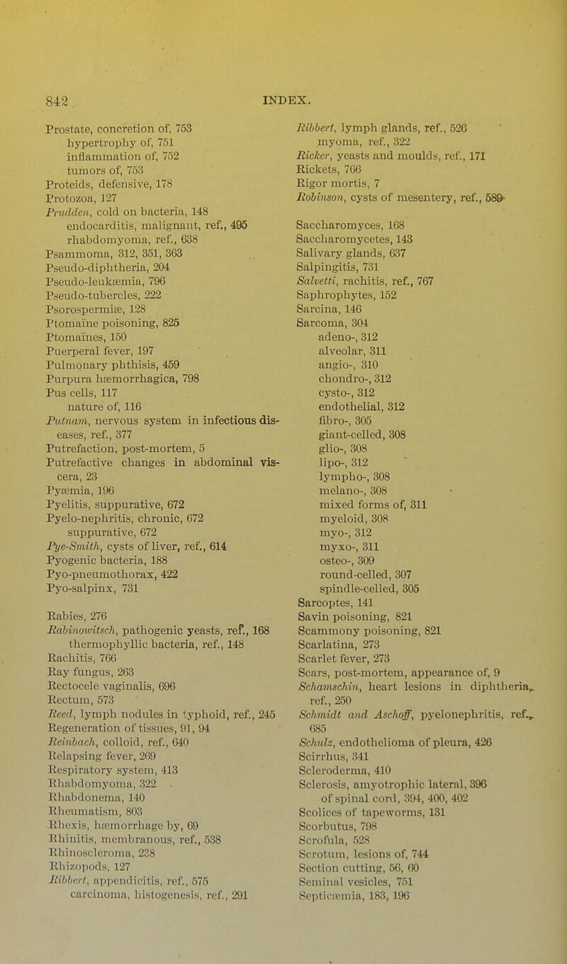 Prostate, concretion of, 753 liypertropliy of, 751 inflammation of, 752 tumors of, 753 Proteids, defensive, 178 Protozoa, 127 Fnuldcn, cold on bacteria, 148 endocarditis, malignant, ref., 495 rhabdomyoma, ref., 638 Psammoma, 312, 351, 363 Pseudo-diplitlieria, 204 Pseudo-lealvseraia, 796 Pseudo-tubercles, 222 Psorospermise, 128 Ptomaine poisoning, 825 Ptomaines, 150 Puerperal fever, 197 Pulmonary phthisis, 459 Purpura liEemorrhagica, 798 Pus cells, 117 nature of, 116 Putnam, nervous system in infectious dis- eases, ref, 377 Puti'efaction, post-mortem, 5 Putrefactive changes in abdominal vis- cera, 23 Pyaemia, 196 Pyelitis, suppurative, 672 Pyelo-nephritis, chronic, 672 suppurative, 672 Pye-Smith, cysts of liver, ref., 614 Pyogenic bacteria, 188 Pyo-pneumothorax, 422 Pyo-salpinx, 731 Rabies, 276 Jtabinowitsch, pathogenic yeasts, ref., 168 thermophyllic bacteria, ref., 148 Rachitis, 766 Ray fungus, 263 Rectocele vaginalis, 696 Rectum, 573 Reed, lymph nodules in typhoid, ref., 245 Regeneration of tissues, 91, 94 Rdnhach, colloid, ref., 640 Relapsing fever, 269 Respiratory system, 413 Rhalidomyoma, 322 Rhabdonema, 140 Rheumatism, 803 Rlicxis, hemorrhage by, 69 Rliiiiitis, membranous, ref., 538 Rhinoscleroma, 238 Rliizopods, 127 liibbcrt, appendicitis, ref., 575 carcinoma, histogenesis, ref., 291 Ribbert, lymph glands, ref., 526 myoma, ref., 322 Ricker, yeasts and moulds, rel'., 171 Rickets, 766 Rigor mortis, 7 Robinson, cysts of mesentery, ref., 58^ Saccharomyces, 168 Saccharomycetes, 143 Salivary glands, 637 Salpingitis, 731 Salvetti, rachitis, ref., 767 Saphrophytes, 152 Sarcina, 146 Sarcoma, 304 adeno-, 312 alveolar, 311 angio-, 310 chondro-, 312 cysto-, 312 endothelial, 312 fibro-, 305 giant-celled, 308 glio-, 308 lipo-, 312 lympho-, 308 melano-, 308 mixed forms of, 311 myeloid, 308 myo-, 312 myxo-, 311 osteo-, 309 round-celled, 307 spindle-celled, 305 Sarcoptes, 141 Savin poisoning, 821 Scammony poisoning, 821 Scarlatina, 273 Scarlet fever, 273 Scars, pos1>mortem, appearance of, 9 Schamschin, heart lesions in diphtheria,, ref., 250 Schmidt and Aschoff, pyelonephritis, ref,» 685 Schulz, endothelioma of pleura, 426 Scirrhus, 341 Scleroderma, 410 Sclerosis, amyotrophic lateral, 396 of spinal cord, 394, 400, 402 Scolices of tapeworms, 131 Scorbutus, 798 Scrofula, 528 Scrotum, lesions of, 744 Section cutting, 56, 60 Seminal vesicles, 751 Septicsemia, 183,196
