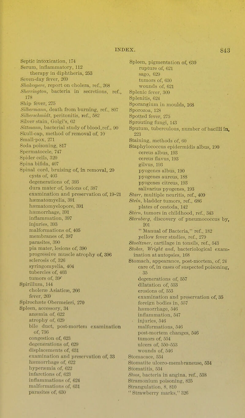 Septic intoxication, 174 Serum, inflammatory, 112 therapy in diphtheria, 253 Seven-day ftever, 269 Shakeapere, report on cholera, ref., 268 Sherrington, bacteria in secretions, ref., 178 Ship fever, 275 Silbermann, death from burning, ref., 807 Stlbcrschmidt, peritonitis, ref., 582 Silver stain, Golgi's, 62 SiUniann, bacterial study of blood,ref., 90 Skull-cap, method of removal of, 10 Small-pox, 271 Soda poisoning, 817 Spermatocele, 747 Spider cells, 320 Spina bifida, 407 Spinal cord, bruising of, in removal, 20 cysts of, 403 degenerations of, 393 dura mater of, lesions of, 387 examination and preservation of, 19-21 hsematomyelia, 391 hrematomyelopore, 391 htemorrhage, 391 inflammation, 397 injuries, 393 malformations of, 405 membranes of, 387 parasites, 390 pia mater, lesions of, 390 progressive muscle atrophy of, 396 sclerosis of, 326 syringomyelia, 404 tubercles of, 403 tumors of, 39^ Spirillum, 144 cholerse Asiaticse, 266 fever, 269 Spirochffite Obermeieri, 270 Spleen, accessory, 34 antemia of, 622 atrophy of, 629 bile duct, post-mortem examination of, 736 congestion of, 623 degenerations of, 629 displacements of, 631 examination and preservation of, 33 hsemorrhage of, 622 hyperemia of, 622 infarctions of, 623 inflammations of, 624 malformations of, 631 parasites of, 630 Spleen, pigmentation of, 630 rupture of, 621 sago, 629 tumors of, 030 wounds of, 621 Splenic fever, 309 Splenitis, 624 Sporangium in moulds, 168 Sporozoa, 128 Spotted fever, 275 Sprouting fungi, 143 Sputum, tuberculous, number of bacilli in, 223 Staining, methods of, GO Staphylococcus epidermidis albus, 190 cereus albus, 193 cereus flavus, 193 gilvus, 193 pyogenes albus, 190 pyogenes aureus, 188 pyogenes citreus, 193 salivarius pyogenes, 193 Starr, multiple neuritis, ref., 409 Stein, bladder tumors, ref., 686 plates of cestoda, 142 Stmi, tumors in childhood, ref., 343 Sternberg, discovery of pneumococcus by, 201 Manual of Bacteria, ref., 182 yellow fever studies, ref., 279 Stoeltzner, cartilage in tonsils, ref., 543 Stokes, Wright and, bacteriological exam- ination at autopsies, 168 Stomach, appearance, post-mortem, of, 24 care of, in cases of suspected poisoning, 35 degenerations of, 557 dilatation of, 553 erosions of, 553 examination and preservation of, 35 foreign bodies in, 557 htcmorrhage, 546 inflammation, 547 • injuries, 546 malformations, 546 post-mortem changes, 546 tumors of, 554 iilcers of, 550-553 wounds of, 546 Stomacace, 534 Stomatite ulcero-membraneuse, 534 Stomatitis, Stoos, bacteria in angina, ref., 538 Stramonium poisoning, 825 Strangulation, 8, 810 Strawberry marks, 326