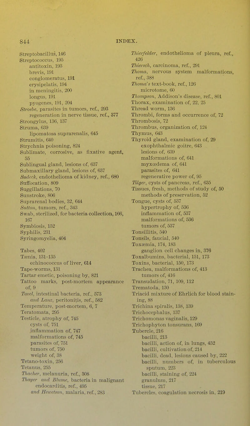 Streptobacillus, 146 Streptococcus, 195 antitoxin, 193 brevis, 191 conglomeratus, 191 erysipelatis, 194 in meningitis, 200 longus, 191 pyogenes, 191, 204 Stroehe, parasites in tumors, ref., 293 I'egeneration in nerve tissue, ref., 377 Strongylus, 136, 137 Struma, 039 lipomatosa suprarenalis, 645 Strumitis, 640 Strychnia poisoning, 824 Sublimate, corrosive, as fixative agent, 55 Sublingual gland, lesions of, 637 Submaxillary gland, lesions of, 637 Siulcck, endothelioma of kidney, ref., 680 Suffocation, 809 Suggillations, 70 Sunstroke, 806 Suprarenal bodies, 32, 644 Sutton, tumors, ref, 343 Swab, sterilized, for bacteria collection, 166, 167 Symbiosis, 152 Syphilis, 231 Syringomyelia, 404 Tabes, 402 Taenia, 131-135 echinococcus of liver, 614 Tape-worms, 131 Tartar emetic, poisoning by, 821 Tattoo marks, post-mortem appearance of, 9 Tavcl, intestinal bacteria, ref, 573 and Lanz, peritonitis, ref., 582 Temperature, post-mortem, 6, 7 Teratoraata, 295 Testicle, atrophy of, 745 cysts of, 751 inflammation of, 747 malformations of, 745 parasites of, 751 tumors of, 750 weiglit of, 38 Tetano-toxin, 256 Tetanus, 2.55 Timelier, melanuria, ref., 308 Thayer and Bhime, bacteria in malignant endocarditis, ref, 495 and Hewctson, malaria, ref, 283 Thierfelder, endothelioma of pleura, ref., 426 Thie^-sch, carcinoma, ref., 291 Thoma, nervous system malformations, ref., 388 Thoma's text-book, ref., 126 microtome, 60 Thompson, Addison's disease, ref., 801 Thorax, examination of, 22, 25 Thread worm, 136 Thrombi, forms and occurrence of, 72 Thrombosis, 72 Thrombus, organization of, 124 Thymus, 643 Thyroid gland, examination of, 29 exophthalmic goitre, 643 lesions of, 639 malformations of, 641 myxoedema of, 641 parasites of, 641 regenerative power of, 95 Tilger, cysts of pancreas, ref., 635 Tissues, fresh, methods of study of, 50 methods of preservation, 52 Tongue, cysts of, 537 hypertrophy of, 536 inflammation of, 537 malformations of, 536 tumors of, 537 Tonsillitis, 540 Tonsils, faucial, 540 Toxaemia, 174, 183 ganglion cell changes in, 376 Toxalbumins, bacterial, 151, 173 Toxins, bacterial, 150, 173 Trachea, malformations of, 413 tumors of, 416 Transudation, 71, 109, 112 Trematoda, 130 Triacid mixture of Ehrlich for blood stain- ing, 88 Trichina spiralis, 138, 139 Trichoccphalus, 137 Trichomonas vaginalis, 129 Trichophyton tonsurans, 169 Tubercle, 216 bacilli, 213 bacilli, action of, in lungs, 452 bacilli, cultivation of, 214 bacilli, dead, lesions caused by, 222 bacilli, numbers of, in tuberculous sputum, 223 bacilli, staining of, 224 granulum, 217 tissue, 217 Tubercles, coagulation necrosis in, 219