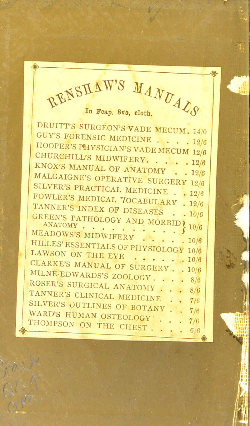 In Fcap. 8vo, cloth. ~^<5^ DRUITT'S SURGEON'S VADE MECUM 14/0 GUY'S FORENSIC MEDICINE 19/. HOOPER'S rnvSICIAN'S VADE MECUM 12/6 CHURCHILL'S MIDWIFERY KNOX'S MANUAL OF ANATOMY ' 21 MALGAIGNE'S OPERATIVE SURGERY 19 « SILVER'S PRACTICAL MEDICINE ^ FOWLER'S MEDICAL VOCABULARY ' Li TANNER'S INDEX OF DISEASES * '^Sm^/^^^^-^ MORBID> MEADOWS'S MIDWIFERY '  ' HILLES' ESSENTIALS OF PHYSToLoGY 0 « LAWSON ON THE EYE '^'^'^^^^Y 10/6 CLARKE'S MANUAL OF SURG^rV ' ' 10 6 MILNE-EDWARDS'S ZOOLOGY ' ROSER'S SURGICAL ANATOMY TANNER'S CLINICAL MEDICINE SILVER'S OUTLINES OF BOTANY WARD'S HUMAN OSTEOLOGY 5Z!!^^^£!^^^^NTHE CHEST . ; J 8/6 8/6 7/ci 7/6 7/0 .'6