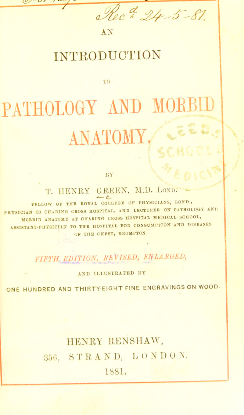 AN INTRODUCTION TO PATHOLOGY AND MOEl ANATOMY. BY T. HENRY GREEN, M.D. Lonu. - FELLOW OF TUK R0Y4 L COLLErrl! OF I'HYSICIAJJS, LOND., .HTSICIAN TO CHARiyG CROSS HOSPITAL, AND LECTURER ON PATHOLORY AKl. MORBID AN-ATOMY AT CFIARING CROSS HOSPITAL MEDICAL SCHOOL, ASSISTAOT-PHY3ICIAN TO TUB HOSPITAL FOR CONBCMPTIOK AND DISEASES r,F THB CHEST, BROMPTON FIFTll._^pJTlO\, HEVJtiJiJJ, EI^LAJiOEU, AND TLLUSTRATBD 1!Y ONE HUNDRED AND THIRTY EIGHT FINE ENGRAVINGS ON WOOD. IIENllY RENSIIAW, 350, STRAND, LONDON. 1881.