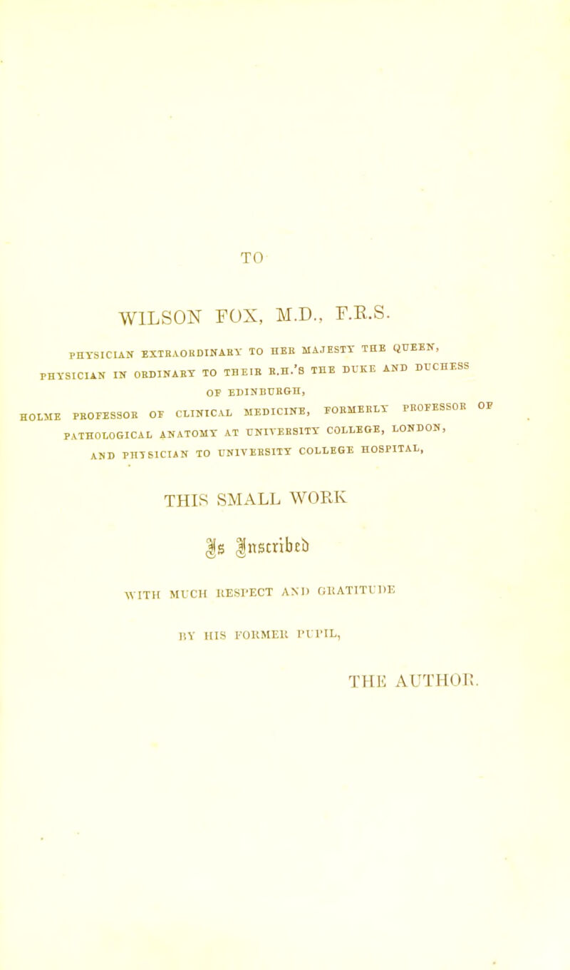 TO WILSON FOX, M.D., F.E.S. PHYSICIAN EXTRAORDINAEV TO HEE MAJESTY TUB QUEEN, PHYSICIAN IN ORDINARY TO THEIB R.H.'S THE DXIICE AND DUCHESS OP EDINBURGH, HOLME PROFESSOR OE CLINICAL MEDICINE, POBMERLY PROEESSOR OP PATHOLOGICAL ANATOMY AT UNIVERSITY COLLEGE, LONDON, AND PHYSICIAN TO UNIVERSITY COLLEGE HOSPITAL, THIS SMALL WORK |s Instribtb WITH MICH RESPECT AND GKATITUDE P,V HIS FOKMEll I'll'IL, THE AUTHUi;.