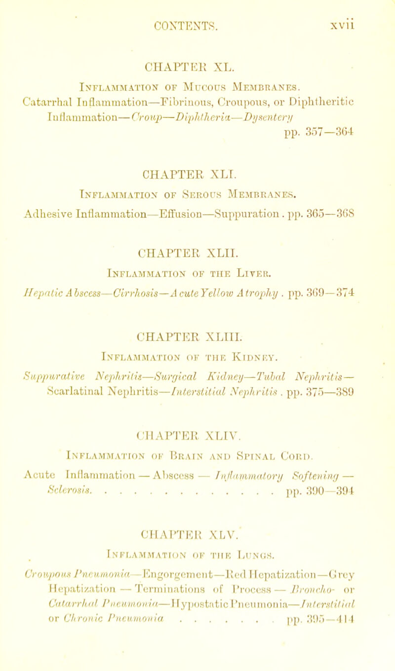 CHAPTEK XL. IXFLAMMATTOX OF MuCOU.S MeMBUANES. Catarrhal luflammation—Fibrinous, (Jroupous, or Dipbtlieritic luflanimation—Croup—-Diphlheria—Dy neuter;/ pp. 357—364 CHAPTER XLI. Tnflammatiox of Serocts Membranes. Adhesive Inflammation—Effusion—Suppuration. pp. 365—36S CHAPTER XLII. Inflammation of the Liter. Hepnlic Ahsccss—Cirrhosis—AculeYeUoiv Atrophy . pp. 3(59—37-1 CHAPTER XLIIL InFLAMM.VITON flK THE KiDNKY. Sapj)ura/ive Nephritis—Sarrjir.al Kidncij—Tubal Nephritis — ScarLatinal X'ephritis—Interstitial Nephritis . pp. 375—389 CHAPTER XLIV. Inflammation ok Rrain and Spinal Cord. Acute Inflammation — Abscess— fiijlaiiiiiintrjri/ Softening—■ ^sclerosis pp. 390—394 CHAPTRI! XLV. Inflammation ok tiik Ltnos. CroH/inas I'nrunionia—Engorg(!ijieiit—JI<'il 11 epati/.ation—Crey fI(:]iatization—Terminations of Process—Jlronch.o- or Cdt.arrh.Kl. I'lieutnoiria—Hypostatic I'neumoiiia—Jntrrstitiai or Ch runic I'liriunoin'o pp. ;!<)5 — 414