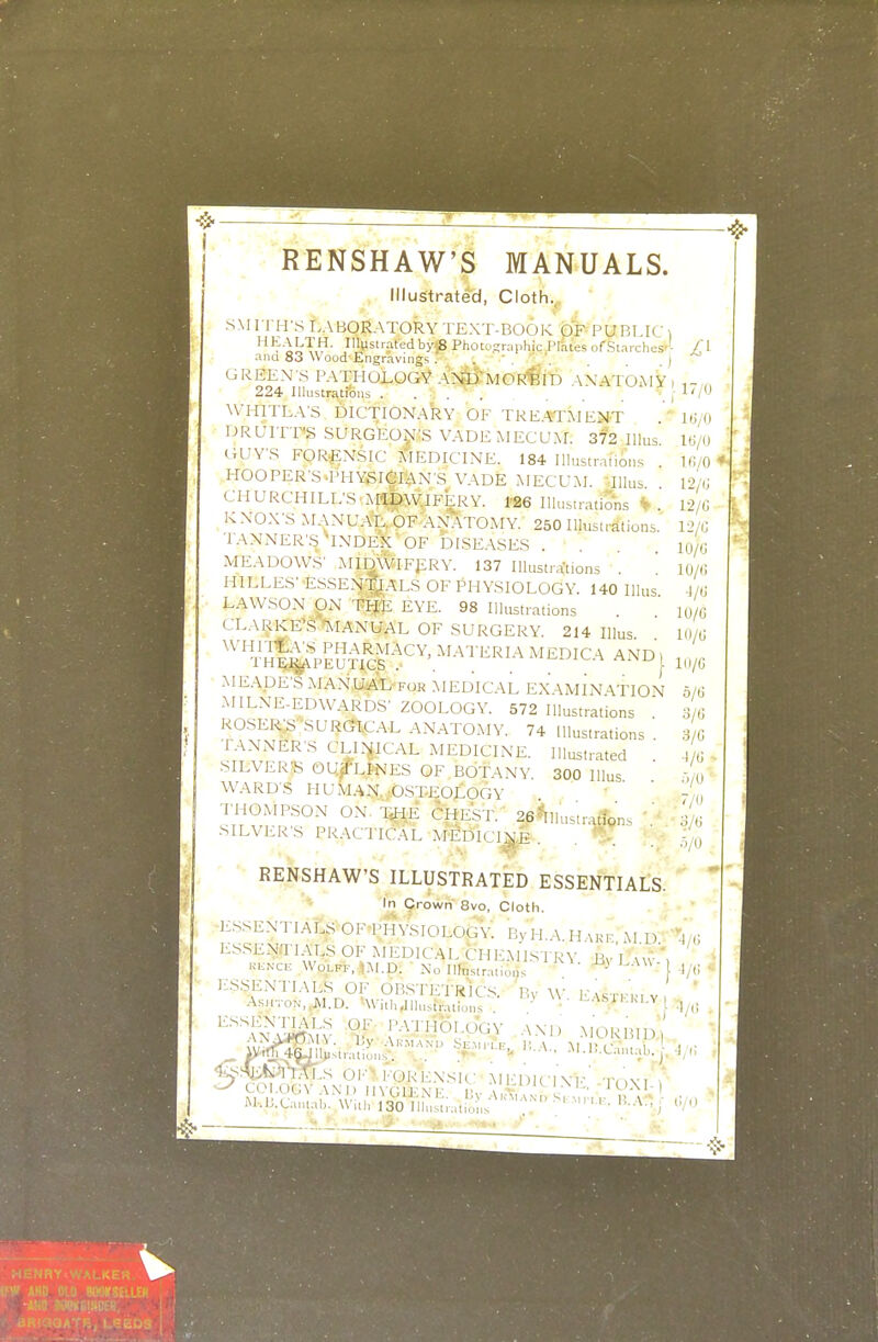 RENSHAW'S MANUALS. Illustrated, Cloth.. ' ' sM rri-rs laboratory text-book pp- public i '''t};I^T,^- Ilistratedby58 Photographic Plates of Starches-'- O- ana 83 Wood Engraving5 . . ) GREEN S PATHOLOGV AN^DTMOR^'iD AXATOAIY , „ 224 Illiistratioiis . . . ' . , J-'/ WHITLA'S DICTIONARY OF TREATMENT ' UjO DRUITT*g SURGEON.IS VADEMECUM. 372 Illus 16/0 GUY'S FORENSIC MEDICINE. 184 Illustrations . Ui/0 ♦J HOOPER'S T'HYSieiAN'S VADE MECU.M. Tllus I'^/fJ CHURCHILL'S.iMI^W.IFERY. I'Be IlU.s.rations ^ . 12/G KNOX'S MANUA-t, OF ANATOMY. 250 Illustrations. 12/(1 TANNER'.S^INDEXOF DISEASES . . . io/(J MEADOWS' MIDWIFPRY. 137 lUustra'tions . 10/(! HILLES' ESSEN'^ALS OF PHYSIOLOGY. 140 Illus J/0 LAWSON ON TIJ'E EYE. 98 Illustrations . lu/6 CLARKE\S'^'lANUAL OF SURGERY. 214 Illus 10/0 '''^^^^'''^^^^^^^^ AND, MEADE'S MANU<AL for MEDICAL EXAMINATION MILNE-EDWARDS' ZOOLOGY. 572 Illustrations ROSERS SURGICAL AN.ATOMY. 74 Illustrations TANNER'S CLL^iCAL MEDICINE. Ilk^,,ated SILVERiB OUfLPNES OF BOTANY 300 Illus WARD'S HUMAN. .OSTEOLOGY THOMPSON ON. T^I^ 6heST. ' 26^11us;rarfens V m SILVER'S PRACTIC.AL A'MdICI^E . . .; RENSHAW'S ILLUSTRATED ESSENTIALS. In Crown 8vo, Cloth. ]..sseNTIALSOFPHYSIOLOGy: BvH.A.H vkp M d ESSENTIALS OF MEDICAL CHEMISTRY Bv'l vu-\ KKNCE Wolff, Ul.D. -No Ilh,.s,r.at,on. ^ l/( E.S.SENTIALS OF OB.STETRIC.S. Ry ^\• l.-.\srrr,v ' A.SHTON,,JM.D. 'With^llustVatiuns • '^-^''^'^'^ Til '^''Wl^i^ ^ KVrHOLjGV AM, MORBID) 'KS%^T]..^I^,S 0K>. FORENSIC AIFDlClXh-' Tr'jVl ^ M-.IJ.Ca„tab. With 130 m^^.uX ' ' ^ ' '~' '■••'^^ j  6/6 3/6 .5/6 -1/6 .5/0 7/0 3/6 5/0