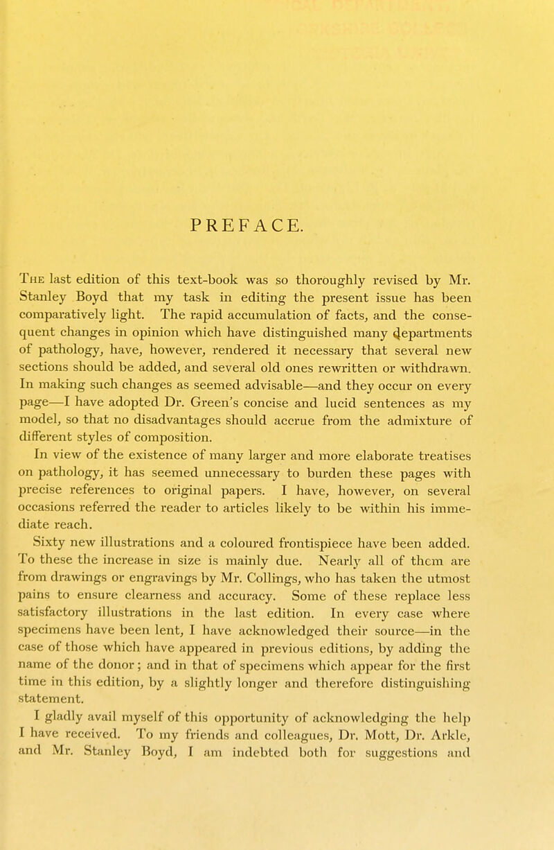 PREFACE. The last edition of this text-book was so thoroughly revised by Mr. Stanley Boyd that my task in editing the present issue has been comparatively light. The rapid accumulation of facts^ and the conse- quent changes in opinion which have distinguished many 4epartments of pathology, have, however, rendered it necessary that several new sections should be added, and several old ones rewritten or withdrawn. In making such changes as seemed advisable—and they occur on every page—I have adopted Dr. Green's concise and lucid sentences as my model, so that no disadvantages should accrue from the admixture of different styles of composition. In view of the existence of many larger and more elaborate treatises on pathology, it has seemed unnecessary to burden these pages with precise references to original papers. I have, however, on several occasions referred the reader to articles likely to be within his imme- diate reach. Sixty new illustrations and a coloured frontispiece have been added. To these the increase in size is mainly due. Nearly all of them are from drawings or engravings by Mr. Collings, who has taken the utmost pains to ensure clearness and accuracy. Some of these replace less satisfactory illustrations in the last edition. In every case where specimens have been lent, I have acknowledged their source—in the case of those which have appeared in previous editions, by adding the name of the donor; and in that of specimens which appear for the first time in this edition, by a slightly longer and therefore distinguishing statement. I gladly avail myself of this opportunity of acknowledging the help I have received. To my friends and colleagues. Dr. Mott, Dr. Arkle, and Mr. Stanley Boyd, I am indebted both for suggestions and