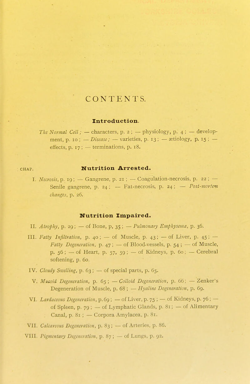 CONTENTS. Introduction. The Normal Cell; — characters, p. 2 ; — physiology, p. 4 ; — develop- ment, p. 10 ; — Disease; — varieties, p. 13; — aetiology, p. 15 ; — effects, p. 17; — terminations, p. 18. CHAP. Nutrition Arrested. I. Necyosis, p. 19; — Gangrene, p. 21 ; — Coagulation-necrosis, p. 22 ; — Senile gangrene, p. 24 ; — Fat-necrosis, p. 24; — Post-mortem changes, p. 26. Nutrition Impaired. II. Atrophy, p. 29; — of Bone, p, 35 ; — Pulmonary Emphysema, p. 36. III. Fatty Infiltration, p. 40 ; — of Muscle, p. 43; —of Liver, p. 45; — Fatty Degeneration, p. 47 ; — of Blood-vessels, p. 54 ; — of Muscle, p. 56; — of Heart, p. 57, 59; — of Kidneys, p. 60; — Cerebral softening, p. 60. IV. Cloudy Swelling, p- 63; — of special parts, p. 65. V. Mueoid Degeneration, p. 65; —Colloid Degeneration, p. 66; — Zenker's Degeneration of Muscle, p. 68 ; — Hyaline Degeneration, p. 69. VI. Lardaceous Degeneration, p.69 ; — of Liver, p. 75 ; — of Kidneys, p. 76 ; — of Spleen, p. 79 ; ~ of Lymphatic Glands, p. 81; — of Alimentary Canal, p. 81 ; — Corpora Amylacea, p. 81. VII. Calcareous Degeneration, p. 83; — of Arteries, p. 86. VIII. Pigmentary Degeneration, p. 87 ; — of Lungs, p. 92.