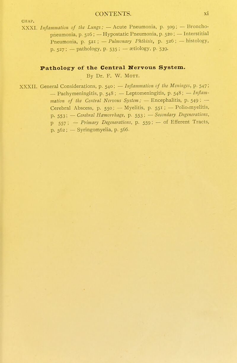 CHAP. XXXI. Inflammation of the Lungs; — Acute Pneumonia, p. 509; — Broncho- pneumonia, p. 516 ; — Hypostatic Pneumonia, p. 520 ; — Interstitial Pneumonia, p. 521 ; — Pulmonary Phthisis, p. 526; — histology, p. 527; — pathology, p. 535 ; — astiology, p. 539. Patholog-y of the Central Nervous System. By Dr. F. W. Mott. XXXII. General Considerations, p. 540; — Inflammation of the Meninges, p. 547; — Pachymeningitis, p. 548 ; — Leptomeningitis, p. 548; — Inflam- mation of the Central Nervous System; — Encephalitis, p. 549 ; — Cerebral Abscess, p. 550; — Myelitis, p. 551 ; — Polio-myelitis, P- 553; — Cerebral Hemorrhage, p. 553 ; — Secondary Degenerations, P 557 ; — Primary Degenerations, p. 559; — of Efferent Tracts, p. 562 ; — Syringomyelia, p. 566.