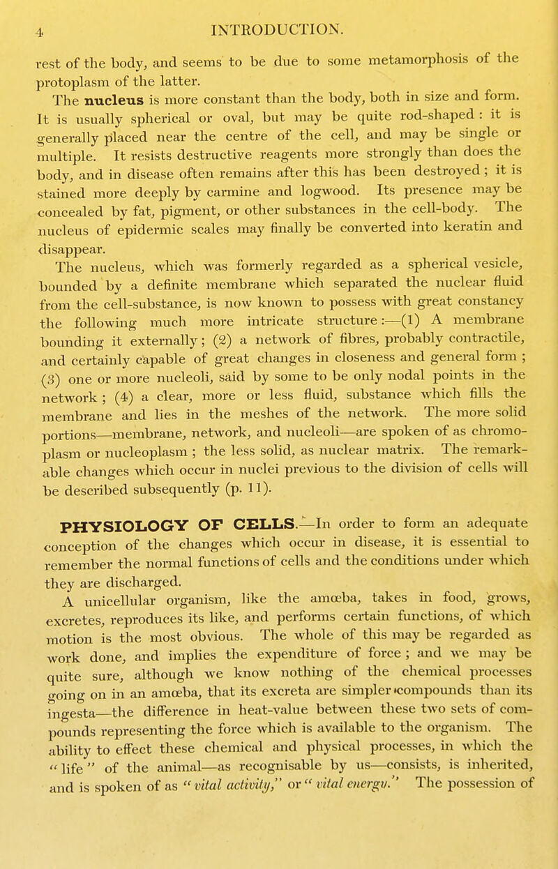 rest of the body, and seems to be due to some metamorphosis of the protoplasm of the latter. The nucleus is more constant than the body, both in size and form. It is usually spherical or oval, but may be quite rod-shaped : it is generally placed near the centre of the cell, and may be single or multiple. It resists destructive reagents more strongly than does the body, and in disease often remains after this has been destroyed; it is stained more deeply by carmine and logwood. Its presence may be concealed by fat, pigment, or other substances in the cell-body. The nucleus of epidermic scales may finally be converted into keratin and disappear. The nucleus, which was formerly regarded as a spherical vesicle, bounded by a definite membrane which separated the nuclear fluid from the cell-substance, is now known to possess with great constancy the following much more intricate structure:—(1) A membrane bounding it externally; (2) a network of fibres, probably contractile, and certainly capable of great changes in closeness and general form ; (3) one or more nucleoli, said by some to be only nodal points in the network ; (4) a clear, more or less fluid, substance which fills the membrane and lies in the meshes of the network. The more solid portions—membrane, network, and nucleoli—are spoken of as chromo- plasm or nucleoplasm ; the less solid, as nuclear matrix. The remark- able changes which occur in nuclei previous to the division of cells will be described subsequently (p. 11). PHYSIOLOGY OF CELLS.—In order to form an adequate conception of the changes which occur in disease, it is essential to remember the normal functions of cells and the conditions under which they are discharged. A unicellular organism, like the amoeba, takes m food, grows, excretes, reproduces its like, and performs certain functions, of which motion is the most obvious. The whole of this may be regarded as work done, and implies the expenditure of force ; and we may be quite sure, although we know nothmg of the chemical processes <i-oing on in an amoeba, that its excreta are simpler Kiompounds than its ingesta the difference in heat-value between these two sets of com- pounds representing the force which is available to the organism. The ability to effect these chemical and physical processes, in which the  life  of the animal—as recognisable by us—consists, is inherited, and is spoken of as  vital actwity, or  vital energv. The possession of