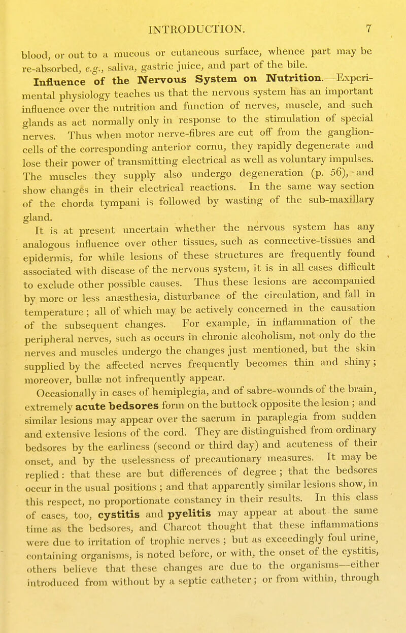 blood, or out to u mucous or cutaneous surface, whence part may be re-absorbed, e.g., saliva, gastric juice, and part of the bile. Influence of the Nervous System on Nutrition.—Experi- mental physiology teaches us that the nervous system has an important influence over the nutrition and function of nerves, muscle, and such glands as act normally only in response to the stimulation of special nerves. Thus when motor nerve-fibres are cut off from the ganglion- cells of the corresponding anterior cornu, they rapidly degenerate and lose their power of transmitting electrical as well as voluntary impulses. The muscles they supply also undergo degeneration (p. 56), and show changes in their electrical reactions. In the same way section of the chorda tympani is followed by wastmg of the sub-maxillary gland. It is at present uncertain whether the nervous system has any analogous influence over other tissues, such as connective-tissues and epidermis, for while lesions of these structures are frequently found associated with disease of the nervous system, it is in all cases difficult to exclude other possible causes. Thus these lesions are accompanied by more or less anaisthesia, disturbance of the cu-culation, and fall in temperature ; all of which may be actively concerned in the causation of the subsequent changes. For example, in inflammation of the peripheral nerves, such as occurs in chronic alcohoUsm, not only do the nerves and muscles undergo the changes just mentioned, but the skin supplied by the affected nerves frequently becomes thin and shiny; moreover, bullae not infrequently appear. Occasionally in cases of hemiplegia, and of sabre-wounds of the brain, extremely acute bedsores form on the buttock opposite the lesion; and similar lesions may appear over the sacrum in paraplegia from sudden and extensive lesions of the cord. They are distinguished from ordinary bedsores by the earliness (second or third day) and acuteness of their onset, and by the uselessness of precautionary measures. It may be replied: that these are but differences of degree ; that the bedsores occur in the usual positions ; and that apparently similar lesions show, in this respect, no proportionate constancy in their results. In this class of cases, too, cystitis and pyelitis may appear at about the same time as the bedsores, and Charcot thought that tliese inflammations were due to irritation of trophic nerves ; but as exceedingly foul urine, containing organisms, is noted before, or with, the onset of the cystitis, others believe that these changes are due to the organisms—either introduced from without by a septic catheter; or from within, through