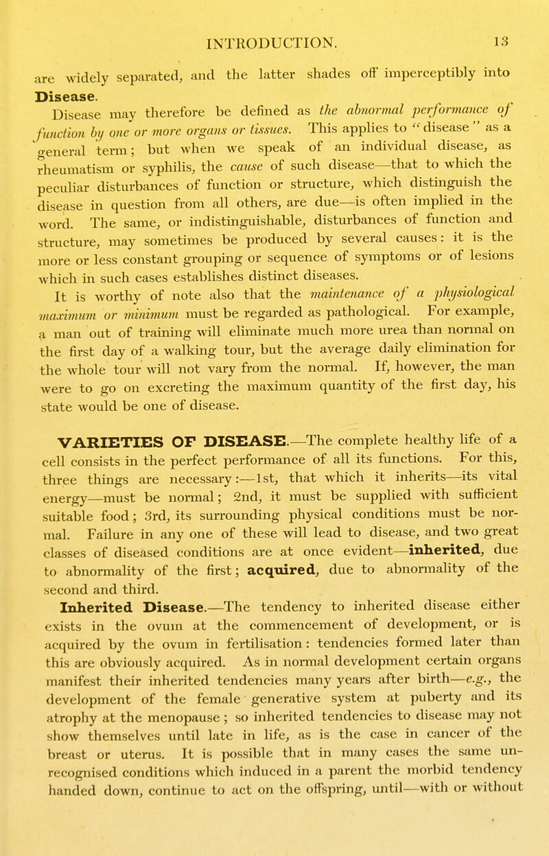 are widely separated, and the latter shades off imperceptibly into Disease. Disease may therefore be defined as the abnormal performance of function by one or more organs or tissues. This applies to  disease  as a •reneral term; but when we speak of an individual disease, as rheumatism or syphilis, the cause of such disease—that to which the peculiar disturbances of function or structure, which distinguish the disease in question from all others, are due—is often implied in the word. The same, or indistinguishable, disturbances of function and structure, may sometimes be produced by several causes: it is the more or less constant grouping or sequence of symptoms or of lesions which in such cases establishes distinct diseases. It is worthy of note also that the maintenance of a physiological maximum or minimum must be regarded as pathological. For example, a man out of training vnW eliminate much more urea than normal on the first day of a walking tour, but the average daily elimination for the whole tour will not vary from the normal. If, however, the man were to go on excreting the maximum quantity of the first day, his state would be one of disease. VARIETIES OF DISEASE.—The complete healthy life of a cell consists in the perfect performance of all its functions. For this, three things are necessary:—1st, that which it inherits—its vital energy—must be normal; 2nd, it must be supplied with sufficient suitable food; 3rd, its surrounding physical conditions must be nor- mal. Failure in any one of these will lead to disease, and two great classes of diseased conditions are at once evident—inherited, due to abnormality of the first; acquired, due to abnormality of the second and third. Inherited Disease.—The tendency to inherited disease either exists in the ovum at the commencement of development, or is acquired by the ovum in fertilisation : tendencies formed later than this are obviously acquired. As in normal development certain organs manifest their inherited tendencies many years after birth—e.g., the development of the female generative system at puberty and its atrophy at the menopause ; so inherited tendencies to disease may not show themselves until late in life, as is the case in cancer of the breast or uterus. It is possible that in many cases the same un- recognised conditions which induced in a parent the morbid tendency handed down, continue to act on the offspring, mitil—with or without