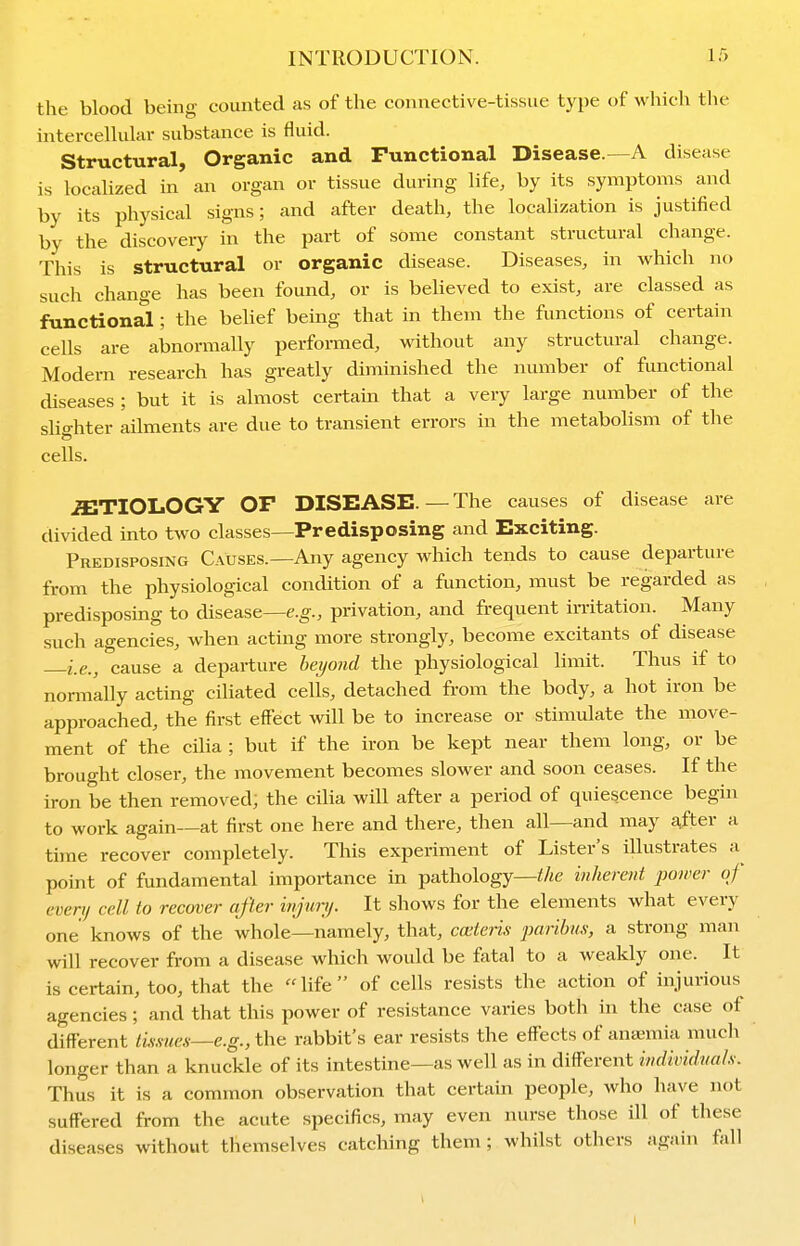 the blood being counted as of the connective-tissue type of which the intercellular substance is fluid. Structural, Organic and Functional Disease.—A disease is locaUzed in an organ or tissue during life, by its symptoms and by its physical signs; and after death, the localization is justified by the discovery in the part of some constant structural change. This is structural or organic disease. Diseases, in which no such change has been found, or is believed to exist, are classed as functional; the behef being that in them the functions of certain cells are abnormally performed, without any structural change. Modern research has greatly diminished the number of functional diseases : but it is almost certain that a very large number of the slighter ailments are due to transient errors in the metabolism of the cells. ETIOLOGY OF DISEASE.—The causes of disease are divided into two classes—Predisposing and Exciting. Predisposing Causes.—Any agency which tends to cause departure from the physiological condition of a function, must be regarded as predisposing to disease—e.g., privation, and frequent in-itation. Many such agencies, when actuig more strongly, become excitants of disease ie., cause a departure beijoiid the physiological limit. Thus if to normally acting ciliated celis, detached from the body, a hot iron be approached, the first effect will be to increase or stimulate the move- ment of the cilia ; but if the iron be kept near them long, or be brought closer, the movement becomes slower and soon ceases. If the iron be then removed, the cilia will after a period of quiescence begin to work again—at first one here and there, then all—and may a,fter a time recover completely. This experiment of Lister's illustrates a point of fundamental importance in pathology—//«e inherent power of every cell to recover after infm/. It shows for the elements what every one knows of the whole—namely, that, cceteris paribus, a strong man will recover from a disease which would be fatal to a weakly one. It is certain, too, that the life of cells resists the action of injurious agencies ; and that this power of resistance varies both in the case of different lis.s-ues—e.g., the rabbit's ear resists the effects of anaemia much longer than a knuckle of its intestine—as well as in different individuals. Thus it is a common observation that certain people, who have not suffered from the acute specifics, may even nurse those ill of these diseases without themselves catching them; whilst others again fall I