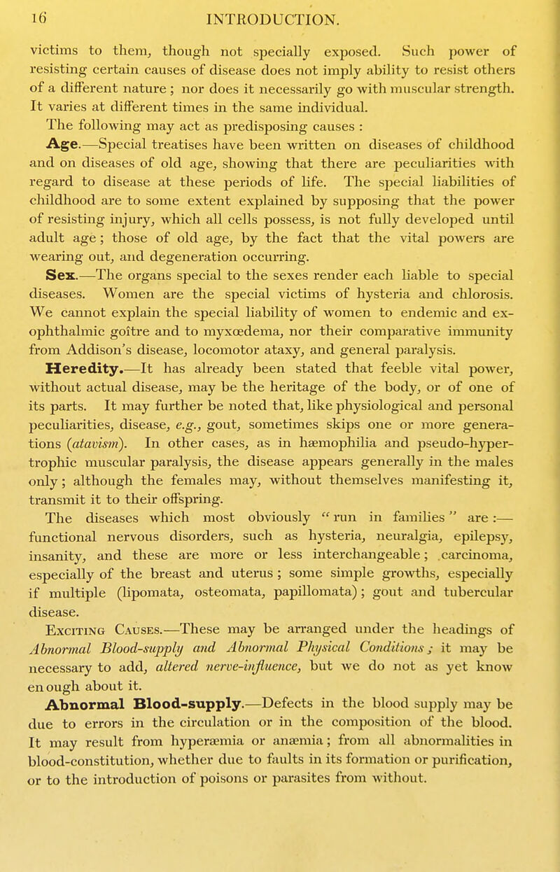 victims to therrij though not specially exposed. Such power of resisting certain causes of disease does not imply ability to resist others of a different nature ; nor does it necessarily go with muscular strength. It varies at different times in the same individual. The following may act as predisposing causes : Age.—Special treatises have been wi-itten on diseases of childhood and on diseases of old age, showing that there are peculiarities with regard to disease at these periods of life. The special liabilities of childhood are to some extent explained by supposing that the power of resisting injury, which all cells possess, is not fully developed until adult age; those of old age, by the fact that the vital powers are wearing out, and degeneration occuiTing. Sex.—The organs special to the sexes render each liable to special diseases. Women are the special victims of hysteria and chlorosis. We cannot explain the special liability of women to endemic and ex- ophthalmic goitre and to myxoedema, nor their comparative immunity from Addison's disease, locomotor ataxy, and general paralysis. Heredity.—It has already been stated that feeble vital power, without actual disease, may be the heritage of the body, or of one of its parts. It may further be noted that, like physiological and personal peculiarities, disease, e.g., gout, sometimes skips one or more genera- tions {atavism). In other cases, as in haemophilia and pseudo-hyper- trophic muscular paralysis, the disease appears generally in the males only; although the females may, without themselves manifesting it, transmit it to their offspring. The diseases which most obviously  iim in famiUes are:— functional nervous disorders, such as hysteria, neuralgia, epilepsy, insanity, and these are more or less interchangeable; .carcinoma, especially of the breast and uterus; some simple groAvths, especially if multiple (lipomata, osteomata, papillomata); gout and tubercular disease. Exciting Causes.—These may be arranged under the headings of Abnormal Blood-supply and Abnoiinal Physical Conditions; it may be necessary to add, altered nerve-influence, but we do not as yet know enough about it. Abnormal Blood-supply.—Defects in the blood supply may be due to errors in the circulation or in the composition of the blood. It may result from hyperaemia or anaemia; from all abnormalities in blood-constitution, whether due to faults in its formation or purification, or to the introduction of poisons or parasites from without.