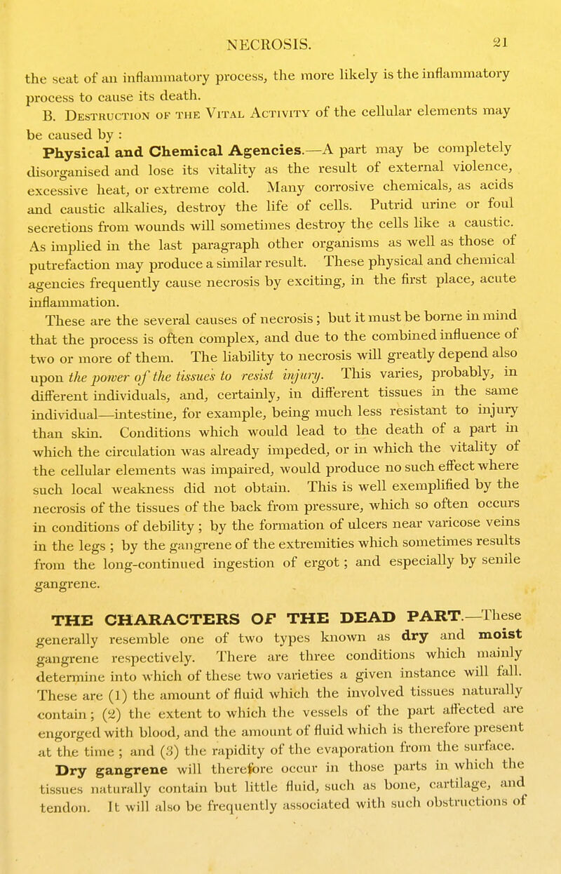 the seat of an inflannnatory process, the more Ukely is tlie inflammatory process to cause its death. B. Destruction of the Vital Activity of the cellular elements may be caused by : Physical and Chemical Agencies.—A part may be completely disorganised and lose its vitality as the result of external violence, excessive heat, or extreme cold. Many corrosive chemicals, as acids and caustic alkalies, destroy the life of cells. Putrid urine or foul secretions from wounds will sometimes destroy the cells like a caustic. As impUed in the last paragraph other organisms as well as those of putrefaction may produce a similar result. These physical and chemical agencies frequently cause necrosis by exciting, in the first place, acute inflammation. These are the several causes of necrosis ; but it must be borne in mind that the process is often complex, and due to the combined influence of two or more of them. The liability to necrosis will greatly depend also u^OM the power of the tissues to resist injurij. This varies, probably, in different individuals, and, certainly, in dift'erent tissues in the same individual—intestine, for example, being much less resistant to injuiy than skin. Conditions which would lead to the death of a part in which the circulation was already impeded, or in which the vitality of the cellular elements was impaired, would produce no such effect where such local weakness did not obtain. This is well exemplified by the necrosis of the tissues of the back from pressure, which so often occurs in conditions of debility ; by the formation of ulcers near varicose veins in the legs ; by the gangrene of the extremities which sometimes results from the long-continued ingestion of ergot ; and especially by senile gangrene. THE CHARACTERS OF THE DEAD PART—These generally resemble one of two types known as dry and moist gangrene respectively. There are three conditions which mainly determine into which of these two varieties a given instance will fall. These are (1) the amount of fluid which the involved tissues naturally contam; (2) the extent to whicli the vessels of the part aflected are engorged with blood, and the amount of fluid which is therefore present at the time ; and (3) the rapidity of the evaporation from the surface. Dry gangrene will therefore occur in those parts in which the tissues naturally contain but little fluid, sucli as bone, cartilage, and tendon. It will also be frequently associated with such obstructions of