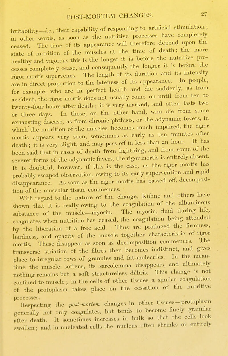 irritability-/.^'., their capability of responding to artificial stimulation ; in other words, as soon as the nutritive processes have completely ceased The time of its appearance Avill therefore depend upon the state of nutrition of the muscles at the time of death ; the more healthy and vigorous this is the longer it is before the nutritive pro- cesses completely cease, and consequently the longer it is before the rigor mortis supervenes. The length of its duration and its intensity are in direct proportion to the lateness of its appearance. In people, for example, who are in perfect health and die suddenly, as from accident, the rigor mortis does not usually come on until from ten to twenty-four hours after death; it is very marked, and often lasts two or three days. In those, on the other hand, who die from some exhausting disease, as from chronic phthisis, or the adynamic fevers, m which the nutrition of the muscles becomes much impaired, the rigor mortis appears very soon, sometimes as early as ten minutes alter death ; it is very slight, and may pass off in less than an hour. It has been said that in cases of death from hghtning, and from some of the severer forms of the adynamic fevers, the rigor mortis is entirely absent. It is doubtful, however, if this is the case, as the rigor mortis has probably escaped observation, owing to its early supervention and rapid disappearance. As soon as the rigor mortis has passed off, decomposi- tion of the muscular tissue commences. With regard to the nature of the change, Kiihne and others have shown that it is really owing to the coagulation of the albuminous substance of the muscle—myosin. The myosin, fluid durmg Me coagulates when nutrition has ceased, the coagulation being attended by the liberation of a free acid. Thus are produced the firmness, hardness, and opacity of the muscle together characteristic of ri^or mortis. These disappear as soon as decomposition commences, ihe transverse striation of the fibres then becomes indistinct, and gives place to irregular rows of granules and fat-molecules. In the mean- time the muscle softens, its sarcolemma disappears, and ultimately nothing remains but a soft structureless debris. This change is not confined to muscle ; in the cells of other tissues a similar coagulation of the protoplasm takes place on the cessation of the nutritive processes. Respectmg the pod-moHem changes in other tissues-protoplasm generally not only coagulates, but tends to become finely granular after death. It sometimes increases in bulk so that the cells look swollen ; and in nucleated cells the nucleus often shrinks or entirely