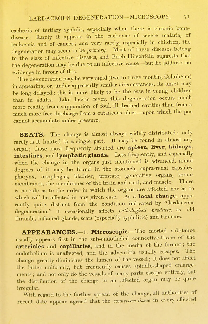 cachexia of tertiary syphilis, especially when there is chronic bone- disease. Rarely it appears in the cachexiae of severe malaria, of leukaemia and of cancer; and very rarely, especially in children, the degeneration may seem to be primary. Most of these diseases belong to the class of infective diseases, and Birch-Hirschfeld suggests that the degeneration may be due to an infective cause—but he adduces no evidence in favour of this. The degeneration may be very rapid (two to three months, Cohnheim) in appearing, or, under apparently similar circumstances, its onset may be long delayed; this is more likely to be the case in young children than in adults. Like hectic fever, this degeneration occurs much more readily from suppuration of foul, ill-drained cavities than from a much more free discharge from a cutaneous ulcer—upon which the pus cannot accumulate under pressure. SEATS.—The change is almost always widely distributed: only rarely is it hmited to a single part. It may be found in almost any organ; those most frequently affected are spleen, liver, kidneys, intestines, and lymphatic glands. Less frequently, and especially when the change in the organs just mentioned is advanced, minor degrees of it may be found in the stomach, supra-renal capsules, pharynx, CESophagus, bladder, prostate, generative organs, serous membranes, the membranes of the brain and cord, and muscle. There is no rule as to the order in which the organs are affected, nor as to which will be affected in any given case. As a local change, appa- rently quite distinct from the condition indicated by lardaceous degeneration, it occasionally affects pathological products, as old thrombi, inflamed glands, scars (especially syphilitic) and tumours. APPEARANCES.—1. Microscopic—The morbid substance usually appears first in the sub-endothelial connective-tissue of the arterioles and capillaries, and in the media of the former; the endothelium is unaffected, and the adventitia usually escapes. The change greatly diminishes the lumen of the vessel; it does not affect the latter uniformly, but frequently causes spindle-shaped enlarge- ments ; and not only do the vessels of many parts escape entirely, but the distribution of the change in an affected organ may be quite irregular. With regard to the further spread of the change, all authorities of recent date appear agreed that the connective-tissue in every affected