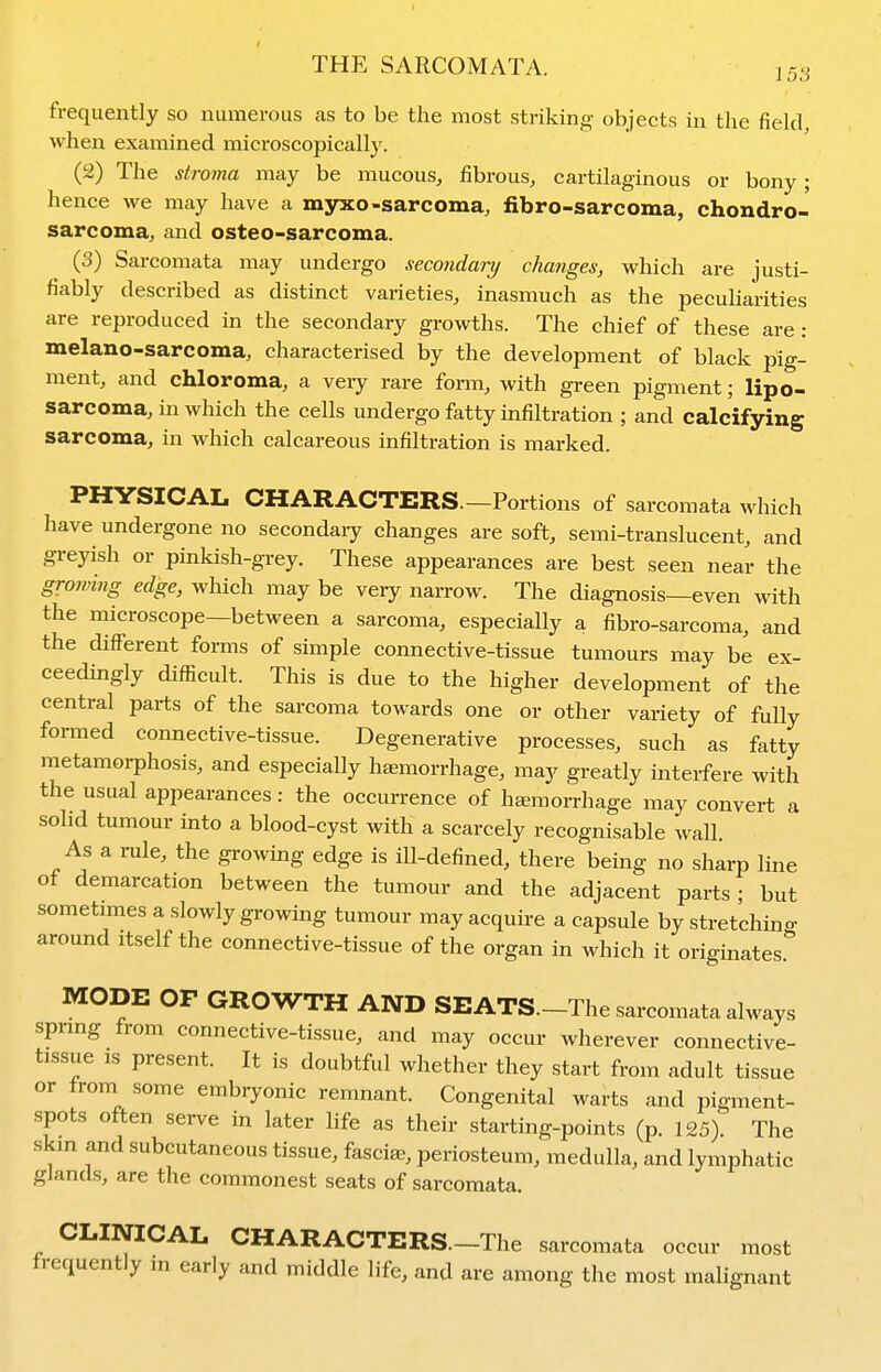 frequently so numerous as to be the most striking objects in the field, when examined microscopically. (2) The stroma may be mucous, fibrous, cartilaginous or bony; hence we may have a msrxo-sarcoma, fibro-sarcoma, chondro- sarcoma, and osteo-sarcoma. (3) Sarcomata may undergo secondary chaiiges, which are justi- fiably described as distinct varieties, inasmuch as the peculiarities are reproduced in the secondary growths. The chief of these are : melano-sarcoma, characterised by the development of black pig- ment, and chloroma, a very rare form, with green pigment; lipo- sarcoma, in which the cells undergo fatty infiltration ; and calcifying sarcoma, in which calcareous infiltration is marked. PHYSICAL CHARACTERS.—Portions of sarcomata which have undergone no secondary changes are soft, semi-translucent, and greyish or pinkish-grey. These appearances are best seen near the growing edge, which may be very narrow. The diagnosis—even with the microscope—between a sarcoma, especially a fibro-sarcoma, and the different forms of simple connective-tissue tumours may be ex- ceedingly difficult. This is due to the higher development of the central parts of the sarcoma towards one or other variety of fully formed connective-tissue. Degenerative processes, such as fatty metamorphosis, and especially haemorrhage, may greatly interfere with the usual appearances: the occurrence of haemorrhage may convert a solid tumour into a blood-cyst with a scarcely recognisable wall. As a rule, the growing edge is ill-defined, there being no sharp line of demarcation between the tumour and the adjacent parts ; but sometimes a slowly growing tumour may acquire a capsule by stretchino- around itself the connective-tissue of the organ in which it originates.'' MODE OP GROWTH AND SEATS.-The sarcomata always spring from connective-tissue, and may occur wherever connective- tissue is present. It is doubtful whether they start from adult tissue or trom some embryonic remnant. Congenital warts and pigment- spots often serve in later life as their starting-points (p. 125). The skm and subcutaneous tissue, fasciae, periosteum, medulla, and lymphatic glands, are the commonest seats of sarcomata. CLINICAL CHARACTERS.-The sarcomata occur most frequently in early and middle life, and are among the most malignant