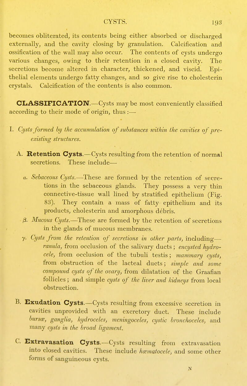 becomes obliterated, its contents being either absorbed or discharged externally, and the cavity closing by granulation. Calcification and ossification of the wall may also occur. The contents of cysts undergo various changes, owing to their retention in a closed cavity. The secretions become altered in character, thickened, and viscid. Epi- thelial elements undergo fatty changes, and so give rise to cholesterin crystals. Calcification of the contents is also common. CLASSIFICATION.—Cysts may be most conveniently classified according to their mode of origin, thus :— I. Ct/sts Jormed by the accumulation of substances within the cavities of pre- existing structures. A. Retention Cysts.—Cysts resulting from the retention of normal secretions. These include— a. Sebaceous Cysts.—These are formed by the retention of secre- tions in the sebaceous glands. They possess a very thin connective-tissue wall lined by stratified epithelium (Fig. 83). They contain a mass of fatty epithelium and its products, cholesterin and amorphous debris. /3. Mucous Cysts.—These are formed by the retention of secretions in the glands of mucous membranes. y. Cysts from the retention of secretions in other parts, including—- ranula, from occlusion of the salivary ducts ; encysted hydro- cele, from occlusion of the tubuli testis; mammary cysts, from obstruction of the lacteal ducts; simple and some compound cysts of the ovary, from dilatation of the Graafian follicles; and simple cysts of the liver and kidneys from local obstruction. B. Exudation Cysts.—Cysts resulting from excessive secretion in cavities unprovided with an excretory duct. These include biirs(B, ganglia, hydroceles, meningoceles, cystic bronchoceles, and many cysts in the broad ligament, C. Extravasation Cysts.—Cysts resulting from extravasation into closed cavities. These include ha^matocele, and some other forms of sanguineous cysts. N