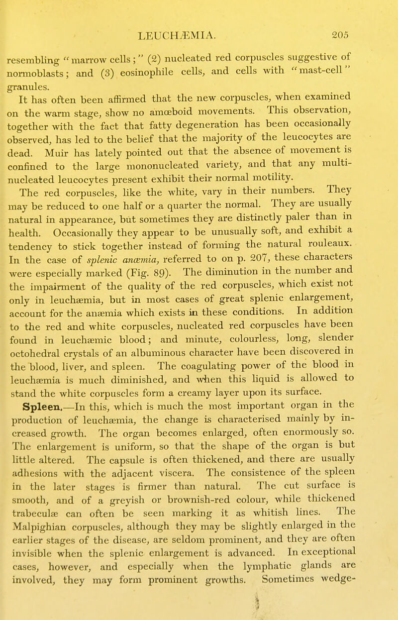 resembling  marrow cells; (2) nucleated red corpuscles suggestive of noi-moblasts; and (3) eosinopliile cells, and cells with mast-cell granules. It has often been affirmed that the new corpuscles, when examined on the warm stage, show no amceboid movements. This observation, together with the fact that fatty degeneration has been occasionally observed, has led to the belief that the majority of the leucocytes are dead. Muir has lately pointed out that the absence of movement is confined to the large mononucleated variety, and that any multi- nucleated leucocytes present exhibit their normal motility. The red corpuscles, like the white, vary in their numbers. They may be reduced to one half or a quarter the normal. They are usually natural in appearance, but sometimes they are distinctly paler than in health. Occasionally they appear to be unusually soft, and exhibit a tendency to stick together instead of forming the natural rouleaux. In the case of splenic ancemia, referred to on p. 207, these characters were especially marked (Fig. 89). The diminution in the number and the impairment of the quahty of the red corpuscles, which exist not only in leuchsemia, but in most cases of great splenic enlargement, account for the anaemia which exists in these conditions. In addition to the red and white corpuscles, nucleated red corpuscles have been found in leuchaemic blood; and minute, colourless, long, slender octohedral crystals of an albuminous character have been discovered in the blood, liver, and spleen. The coagulating power of the blood in leuchaemia is much diminished, and when this liquid is allowed to stand the white coi-puscles form a creamy layer upon its surface. Spleen.—In this, which is much the most important organ in the production of leuchaemia, the change is characterised mainly by in- creased growth. The organ becomes enlarged, often enormously so. The enlargement is uniform, so that the shape of the organ is but little altered. The capsule is often thickened, and there are usually adhesions with the adjacent viscera. The consistence of the spleen in the later stages is firmer than natural. The cut surface is smooth, and of a greyish or brownish-red colour, while thickened trabeculae can often be seen marking it as whitish lines. The Malpighian corpuscles, although they may be slightly enlarged in the earlier stages of the disease, are seldom prominent, and they are often invisible when the splenic enlargement is advanced. In exceptional cases, however, and especially when the lymphatic glands are involved, they may form prominent growths. Sometimes wedge-