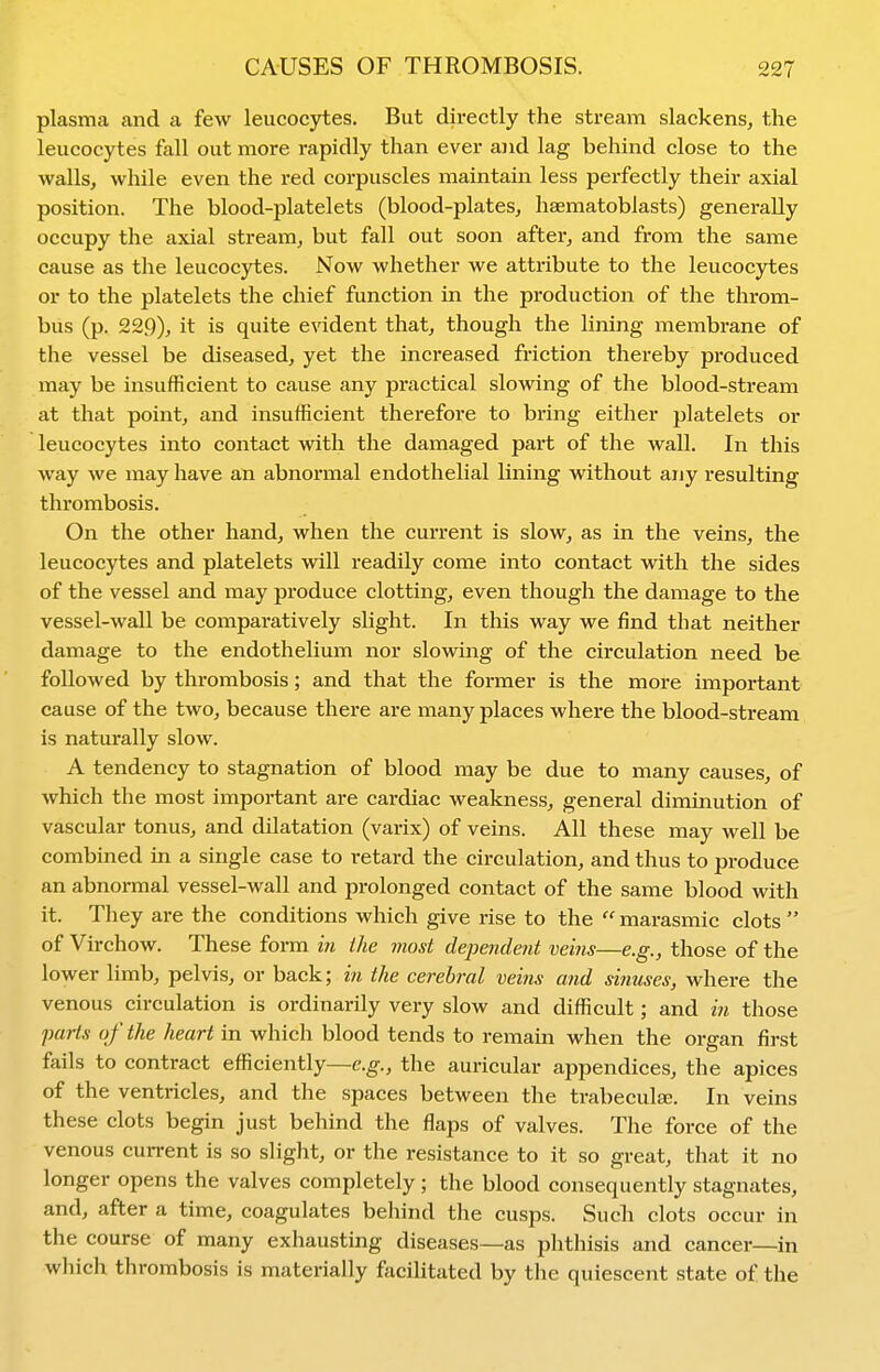 plasma and a few leucocytes. But directly the stream slackens, the leucocytes fall out more rapidly than ever and lag behind close to the walls, while even the red corpuscles maintain less perfectly their axial position. The blood-platelets (blood-plates, haematoblasts) generally occupy the axial stream, but fall out soon after, and from the same cause as the leucocytes. Now whether we attribute to the leucocytes or to the platelets the chief function in the production of the throm- bus (p. 229), it is quite evident that, though the lining membrane of the vessel be diseased, yet the increased friction thereby produced may be insufficient to cause any practical slowing of the blood-stream at that point, and insufficient therefore to bring either platelets or leucocytes into contact with the damaged part of the wall. In this way we may have an abnormal endothelial lining without any resulting thrombosis. On the other hand, when the current is slow, as in the veins, the leucocytes and platelets will readily come into contact with the sides of the vessel and may produce clotting, even though the damage to the vessel-wall be comparatively slight. In this way we find that neither damage to the endothelium nor slowing of the circulation need be followed by thrombosis; and that the former is the more important cause of the two, because there are many places where the blood-stream is naturally slow. A tendency to stagnation of blood may be due to many causes, of which the most important are cardiac weakness, general diminution of vascular tonus, and dilatation (varix) of veins. All these may well be combined in a single case to retard the circulation, and thus to produce an abnormal vessel-wall and prolonged contact of the same blood with it. They are the conditions which give rise to the marasmic clots of Virchow. These form in Hie most dependent veins—e.g., those of the lower limb, pelvis, or back; in the cerebral veins and sinuses, where the venous circulation is ordinarily very slow and difficult; and in those parts of the heart in which blood tends to remain when the organ first fails to contract efficiently—e.g., the auricular appendices, the apices of the ventricles, and the spaces between the trabeculse. In veins these clots begin just behind the flaps of valves. The force of the venous current is so slight, or the resistance to it so great, that it no longer opens the valves completely; the blood consequently stagnates, and, after a time, coagulates behind the cusps. Such clots occur in the course of many exhausting diseases—as phthisis and cancer—in wliich thrombosis is materially facilitated by the quiescent state of the