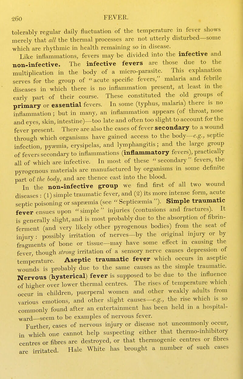 tolerably regular daily fluctuation of the temperature in fever shows merely that all the thermal processes are not utterly disturbed—some which are rhythmic in health remaining so in disease. Like inflammations, fevers may be divided into the infective and non-infective. The infective fevers are those due to the multiplication in the body of a micro-parasite. This explanation serves for the group of acute specific fevers/' malaria and febrile diseases in which there is no inflammation present, at least in the early part of their course. These constituted the old groups of primary or essential fevers. In some (typhus, malaria) there is no inflammation ; but in many, an inflammation appears (of throat, nose and eyes, skin, intestine)—too late and often too slight to account for the fever present. There are also the cases of fever secondary to a wound through which organisms have gained access to the body—e.g., septic infection, pyemia, erysipelas, and lymphangitis; and the large gi-oup of fevers secondary to inflammations (inflammatory fevers), practicaUy all of which are infective. In most of these  secondaiy  fevers, the pyrogenous materials are manufactured by organisms in some definite part of the body, and are thence cast into the blood. In the non-infective group we find first of all two wound diseases : (1) simple traumatic fever, and (2) its more intense form, acute septic poisoning or sapraemia (see  Septicaemia )• Simple traumatic fever ensues upon simple injuries (contusions and fractures). It is generally slight, and is most probably due to the absorption of fibrin- ferment (and very likely other pyrogenous bodies) from the seat of injury : possibly irritation of nerves—by the original injury or by fragments of bone or tissue—may have some effect in causmg the fever, though strong irritation of a sensory nerve causes depression of temperature. Aseptic traumatic fever which occurs in aseptic wounds is probably due to the same causes as the simple traumatic. Nervous (hysterical) fever is supposed to be due to the influence of higher over lower thermal centres. The rises of temperature which . occur in children, puerperal women and other weakly adults from various emotions, and other slight causes—e.g., the rise which is so commonly found after an entertainment has been held in a hospital- ward—seem to be examples of nervous fever. Further, cases of nervous injury or disease not uncommonly occur, in which one cannot help suspecting either that thermo-inhibitory centres or fibres are destroyed, or that thermogenic centres or fibres are irritated. Hale White has brought a number of such cases