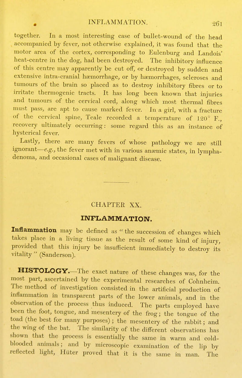 together. In a most interesting case of bullet-wound of the head accompanied by fever^ not otherwise explained^ it was found that the motor area of the cortex, corresponding to Eulenburg and Landois' heat-centre in the dog, had been destroyed. The inhibitory influence of this centre may apparently be cut off, or destroyed by sudden and extensive intra-cranial haemorrhage, or by haemorrhages, scleroses and tumours of the brain so placed as to destroy inhibitory fibres or to irritate thermogenic tracts. It has long been known that injuries and tumours of the cervical cord, along which most thermal fibres must pass, are apt to cause marked fever. In a girl, with a fi-acture of the cervical spine, Teale recorded a temperature of 120° F., recovery ultimately occurring: some regard this as an instance of hysterical fever. Lastly, there are many fevers of whose pathology we are still ignorant—e.g., the fever met with in various antemic states, in lympha- denoma, and occasional cases of malignant disease. CHAPTER XX. INFLAMMATION. Inflammation may be defined as  the succession of changes which takes place in a living tissue as the result of some kind of injury, provided that this injury be insufficient immediately to destroy its vitality  (Sanderson). HISTOLOGY—The exact nature of these changes was, for the most part, ascertained by the experimental researches of Cohnheim. The method of investigation consisted in the artificial production of inflammation in transparent parts of the lower animals, and in the observation of the process thus induced. The parts employed have been the foot, tongue, and mesentery of the frog; the tongue of the toad (the best for many purposes) ; the mesentery of the rabbit; and the wing of the bat. The similarity of the different observations has shown that the process is essentially the same in warm and cold- blooded animals; and by microscopic examination of the lip by reflected light, Huter proved that it is the same in man. The