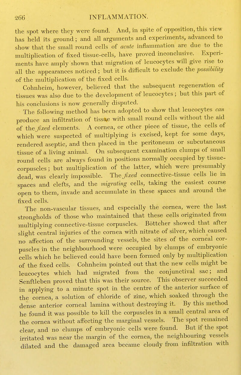 the spot where they were found. And, in spite of opposition, this view has held its ground; and all arguments and experiments, advanced to show that the small round cells of acute inflammation are due to the multiplication of fixed tissue-cells, have proved inconclusive. Experi- ments have amply shown that migration of leucocytes will give rise to all the appearances noticed ; but it is difficult to exclude the posdlnlily of the multiplication of the fixed cells. Cohnheim, however, believed that the subsequent regeneration of tissues was also due to the development of leucocytes ; but this part of his conclusions is now generally disputed. The following method has been adopted to show that leucocytes can produce an infiltration of tissu^e with small round cells without the aid of the f xed elements. A cornea, or other piece of tissue, the cells of which were suspected of multiplying is excised, kept for some days, rendered aseptic, and then placed in the peritoneum or subcutaneous tissue of a living animal. On subsequent examination clumps of small round cells are always found in positions normally occupied by tissue- corpuscles ; but multiplication of the latter, which were presumably dead, was clearly impossible. TYveJixed connective-tissue cells he in spaces and clefts, and the migrating cells, taking the easiest course open to them, invade and accumulate in these spaces and around the fixed cells. The non-vascular tissues, and especially the cornea, were the last strongholds of those who maintained that these cells originated from multiplying connective-tissue corpuscles. Bottcher showed that after sUght central injuries of the cornea with nitrate of silver, which caused no affection of the surrounding vessels, the sites of the corneal cor- puscles in the neighbourhood were occupied by clumps of embryonic cells which he believed could have been formed only by multipUcation of the fixed cells. Cohnheim pointed out that the new cells might be leucocytes which had migrated from the conjunctival sac; and Senftleben proved that this was their source. This observer succeeded in applying to a minute spot in the centre of the anterior surface of the cornea, a solution of chloride of zinc, which soaked through the dense anterior corneal lamina without destroying it. By this method he found it was possible to kill the corpuscles in a small central area of the cornea without affecting the marginal vessels. The spot remained clear, and no clumps of embryonic cells were found. But if the spot irritated was near the margin of the cornea, the neighbouring vessels dilated and the damaged area became cloudy from infiltration with