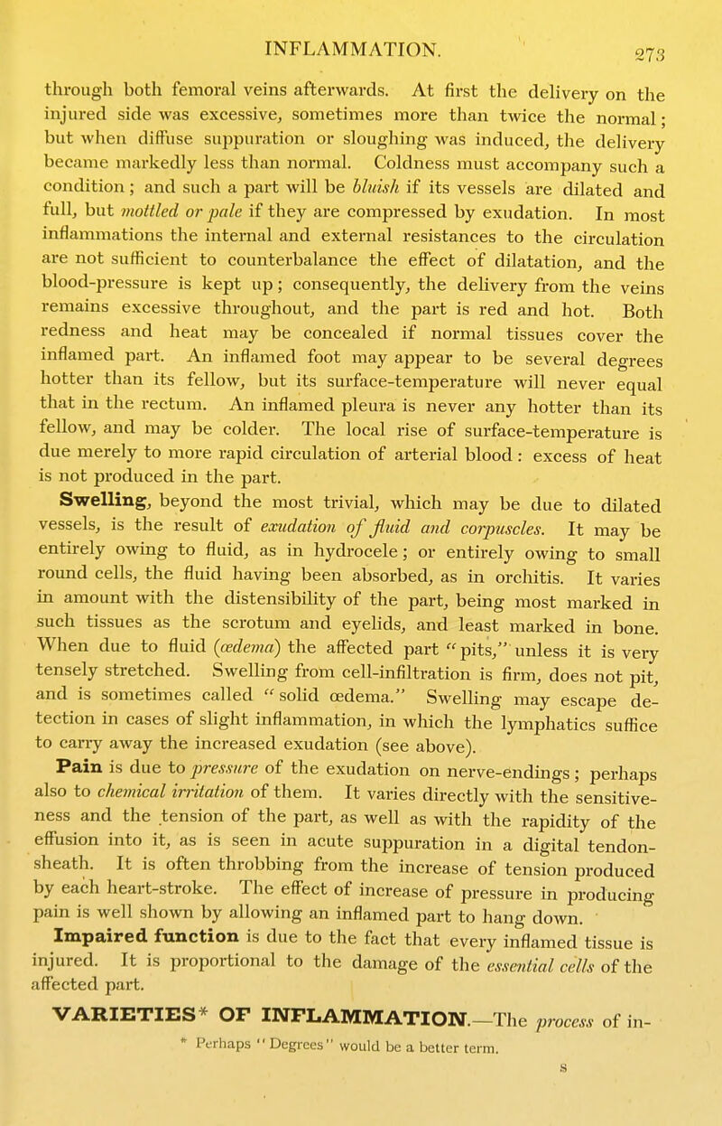 through both femoral veins afterwards. At first the delivery on the injured side was excessive, sometimes more than twice the normal; but when diffuse suppuration or sloughing was induced, the delivery became markedly less than normal. Coldness must accompany such a condition; and such a part will be bluish if its vessels are dilated and full, but mottled or pale if they are compressed by exudation. In most inflammations the internal and external resistances to the circulation are not sufficient to counterbalance the effect of dilatation, and the blood-pressure is kept up; consequently, the delivery from the veins remains excessive throughout, and the part is red and hot. Both redness and heat may be concealed if normal tissues cover the inflamed part. An inflamed foot may appear to be several degrees hotter than its fellow, but its surface-temperature will never equal that in the rectum. An inflamed pleura is never any hotter than its fellow, and may be colder. The local rise of surface-temperature is due merely to more rapid circulation of arterial blood: excess of heat is not produced in the part. Swelling, beyond the most trivial, which may be due to dilated vessels, is the result of exudation of fluid and corpuscles. It may be entirely owing to fluid, as in hydrocele; or entirely owing to small round cells, the fluid having been absorbed, as in orchitis. It varies in amount with the distensibihty of the part, being most marked in such tissues as the scrotum and eyelids, and least marked in bone. When due to fluid (cedema) the affected part pits, unless it is very tensely stretched. Swelling from cell-infiltration is firm, does not pit, and is sometimes called  soHd oedema. Swelling may escape de- tection in cases of slight inflammation, in which the lymphatics suffice to carry away the increased exudation (see above). Pain is due to pressure of the exudation on nerve-endings; perhaps also to chemical irritation of them. It varies directly with the sensitive- ness and the tension of the part, as well as with the rapidity of the effusion into it, as is seen in acute suppuration in a digital tendon- sheath. It is often throbbing from the increase of tension produced by each heart-stroke. The effect of increase of pressure in producing pain is well shown by allowing an inflamed part to hang down. Impaired function is due to the fact that every inflamed tissue is injured. It is proportional to the damage of the essential cells of the affected part. VARIETIES* OF INFLAMMATION.-The process of in- * Perhaps Degrees would be a better term. s