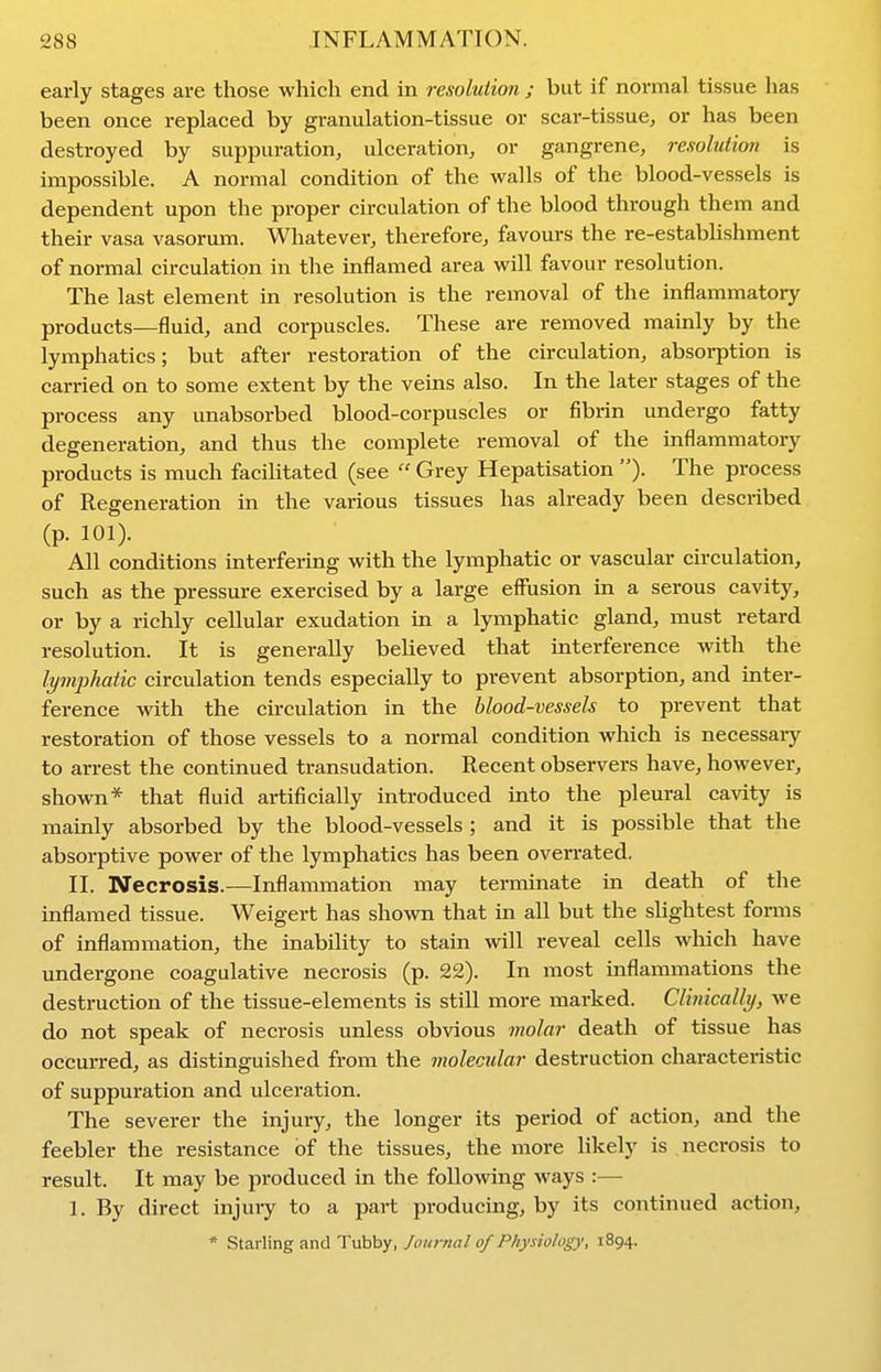 early stages are those which end in resolution ; but if normal tissue has been once replaced by granulation-tissue or scar-tissue, or has been destroyed by suppuration, ulceration, or gangrene, resolution is impossible. A normal condition of the walls of the blood-vessels is dependent upon the proper circulation of the blood through them and their vasa vasorum. Whatever, therefore, favours the re-establishment of normal circulation in the inflamed area will favour resolution. The last element in resolution is the removal of the inflammatory products—fluid, and corpuscles. These are removed mainly by the lymphatics; but after restoration of the circulation, absorption is carried on to some extent by the veins also. In the later stages of the process any unabsorbed blood-corpuscles or fibrin undergo fatty degeneration, and thus the complete removal of the inflammatory products is much facihtated (see  Grey Hepatisation ). The process of Regeneration in the various tissues has already been described (p. 101). All conditions interfering with the lymphatic or vascular circulation, such as the pressure exercised by a large effusion in a serous cavity, or by a richly cellular exudation in a lymphatic gland, must retard resolution. It is generally believed that interference with the lymphatic circulation tends especially to prevent absorption, and inter- ference with the circulation in the blood-vessels to prevent that restoration of those vessels to a normal condition which is necessary to arrest the continued transudation. Recent observers have, however, shown* that fluid artificially introduced into the pleural cavity is mainly absorbed by the blood-vessels ; and it is possible that the absorptive power of the lymphatics has been overrated. II. Necrosis.—Inflammation may terminate in death of the inflamed tissue. Weigert has shown that in all but the slightest forms of inflammation, the inability to stain will reveal cells which have undergone coagulative necrosis (p. 22). In most inflammations the destruction of the tissue-elements is still more marked. Clinically, we do not speak of necrosis unless obvious molar death of tissue has occurred, as distinguished from the molecular destruction characteristic of suppuration and ulceration. The severer the injury, the longer its period of action, and the feebler the resistance of the tissues, the more likely is necrosis to result. It may be produced in the following ways :— 1. By direct injury to a part producing, by its continued action, * Starling and Tubby, Journal of Physiology, 1894.