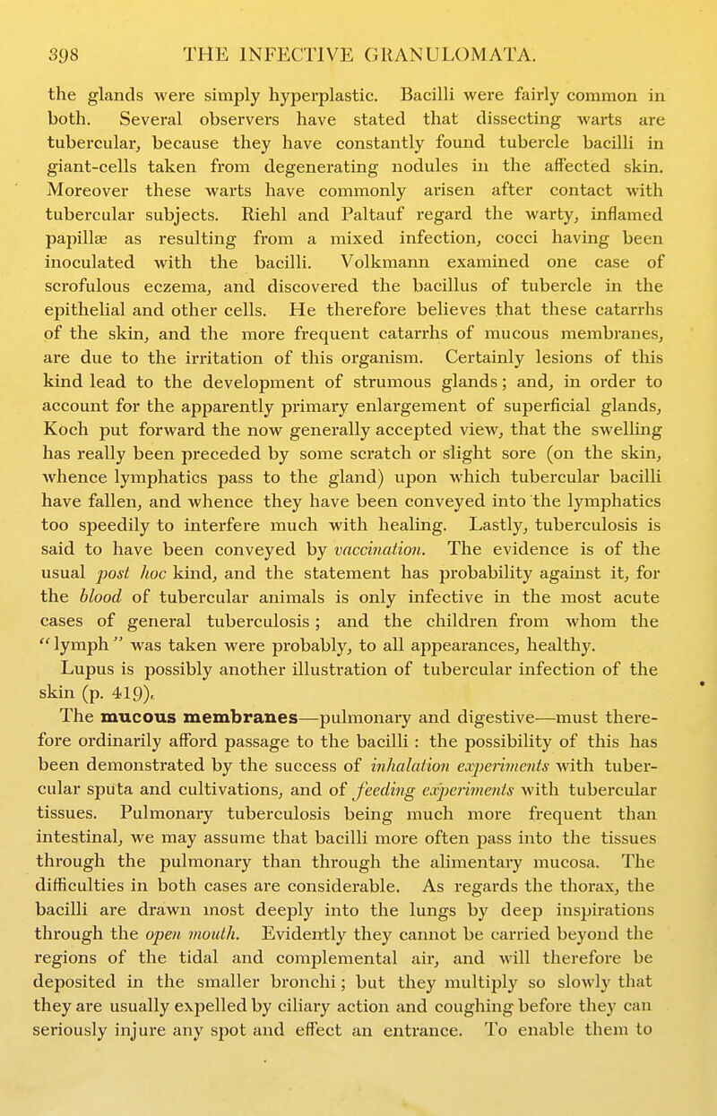 the glands were simply hyperplastic. Bacilli were fairly common in both. Several observers have stated that dissecting warts are tubercular, because they have constantly found tubercle bacilli in giant-cells taken from degenerating nodules in the affected skin. Moreover these warts have commonly arisen after contact with tubercular subjects. Riehl and Paltauf regard the warty, inflamed papillae as resulting from a mixed infection, cocci having been inoculated with the bacilli. Volkmann examined one case of scrofulous eczema, and discovered the bacillus of tubercle in the epithelial and other cells. He therefore believes that these catarrhs of the skin, and the more frequent catarrhs of mucous membranes, are due to the irritation of this organism. Certainly lesions of this kind lead to the development of strumous glands; and, in order to account for the apparently primary enlargement of superficial glands, Koch put forward the now generally accepted view, that the swelling has really been preceded by some scratch or slight sore (on the skin, whence lymphatics pass to the gland) upon which tubercular bacilli have fallen, and whence they have been conveyed into the lymphatics too speedily to interfere much with healing. Lastly, tuberculosis is said to have been conveyed by vaccination. The evidence is of the usual post hoc kind, and the statement has probability against it, for the blood of tubercular animals is only infective in the most acute cases of general tuberculosis ; and the children from whom the  lymph  was taken were probably, to all appearances, healthy. Lupus is possibly another illustration of tubercular infection of the skin (p. 419> The mucous membranes—pulmonary and digestive—must there- fore ordinarily afford passage to the bacilli : the possibility of this has been demonstrated by the success of inhalation cvpenmcnts with tuber- cular sputa and cultivations, and of feedijig exjjaiments with tubercular tissues. Pulmonary tuberculosis being much more frequent than intestinal, we may assume that bacilli more often pass into the tissues through the pulmonary than through the alimentary mucosa. The difficulties in both cases are considerable. As regards the thorax, the bacilli are drawn most deeply into the lungs by deep inspirations through the open mouth. Evidently they cannot be carried beyond the regions of the tidal and complemental air, and will therefore be deposited in the smaller bronchi; but they multiply so slowly that they are usually expelled by ciliary action and coughing before they can seriously injure any spot and efl^ect an entrance. To enable them to