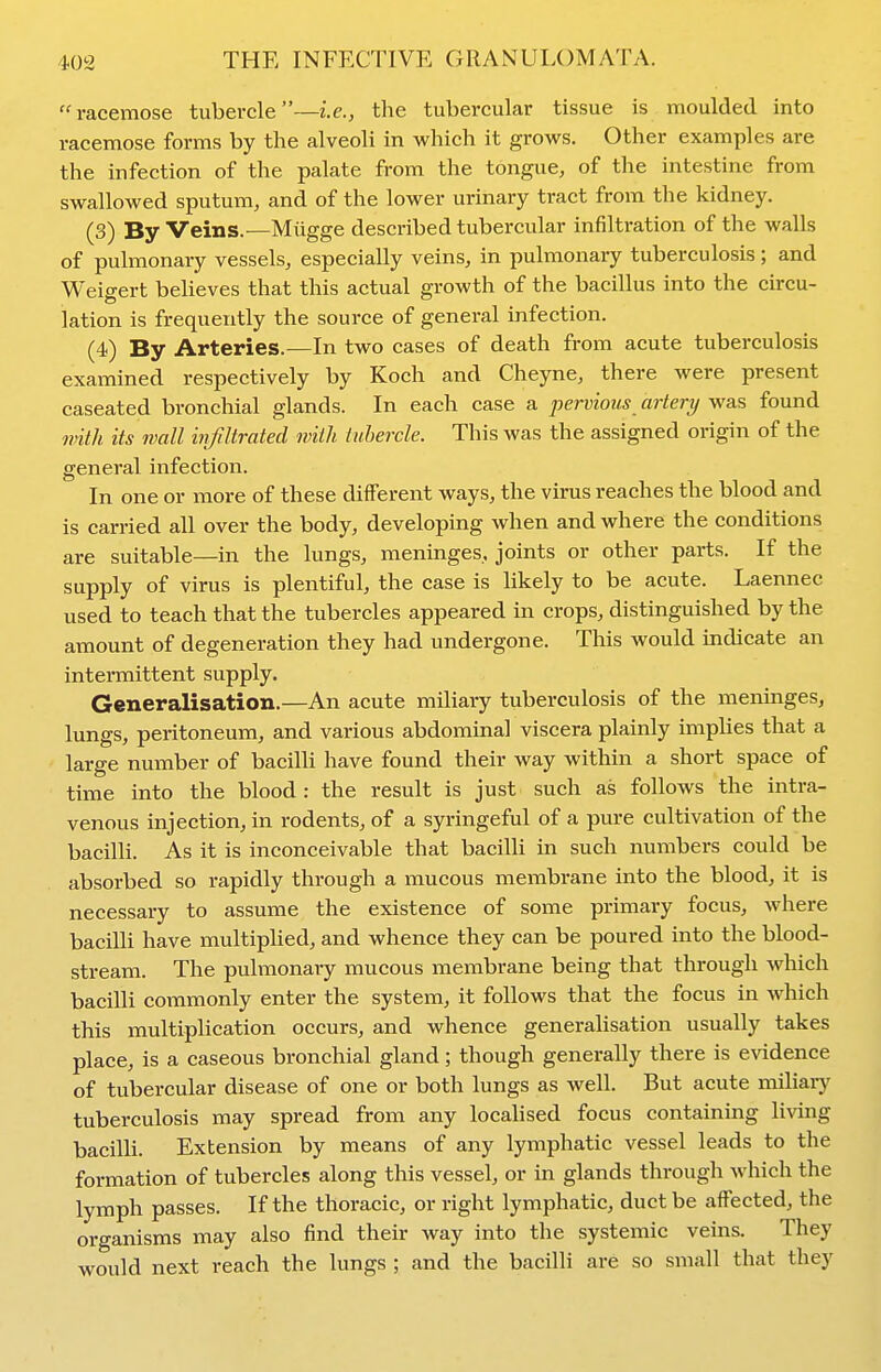 racemose tubercle—i.e., tlie tubercular tissue is moulded into racemose forms by the alveoli in which it grows. Other examples are the infection of the palate from the tongue, of the intestine from swallowed sputum, and of the lower urinary tract from the kidney. (3) By Veins.—Mugge described tubercular infiltration of the walls of pulmonary vessels, especially veins, in pulmonary tuberculosis; and Weigert believes that this actual growth of the bacillus into the circu- lation is frequently the source of general infection. (4) By Arteries.—In two cases of death from acute tuberculosis examined respectively by Koch and Cheyne, there were present caseated bronchial glands. In each case a pervious artery was found with its wall infiltrated with tubercle. This was the assigned origin of the general infection. In one or more of these different ways, the virus reaches the blood and is carried all over the body, developing when and where the conditions are suitable—in the lungs, meninges, joints or other parts. If the supply of virus is plentiful, the case is likely to be acute. Laennec used to teach that the tubercles appeared in crops, distinguished by the amount of degeneration they had undergone. This would indicate an intermittent supply. Generalisation.—An acute miliary tuberculosis of the menmges, lungs, peritoneum, and various abdominal viscera plainly imphes that a large number of bacilli have found their way within a short space of time into the blood: the result is just such as follows the intra- venous injection, in rodents, of a syringeful of a pure cultivation of the bacilli. As it is inconceivable that bacilli in such numbers could be absorbed so rapidly through a mucous membrane into the blood, it is necessary to assume the existence of some primary focus, where bacilli have multiplied, and whence they can be poured into the blood- stream. The pulmonary mucous membrane being that through Avhich bacilli commonly enter the system, it follows that the focus in which this multiplication occurs, and whence generalisation usually takes place, is a caseous bronchial gland; though generally there is evidence of tubercular disease of one or both lungs as well. But acute miliary tuberculosis may spread from any localised focus containing living bacilli. Extension by means of any lymphatic vessel leads to the formation of tubercles along this vessel, or in glands through which the lymph passes. If the thoracic, or right lymphatic, duct be affected, the organisms may also find their way into the systemic veins. They would next reach the lungs ; and the bacilli are so small that they