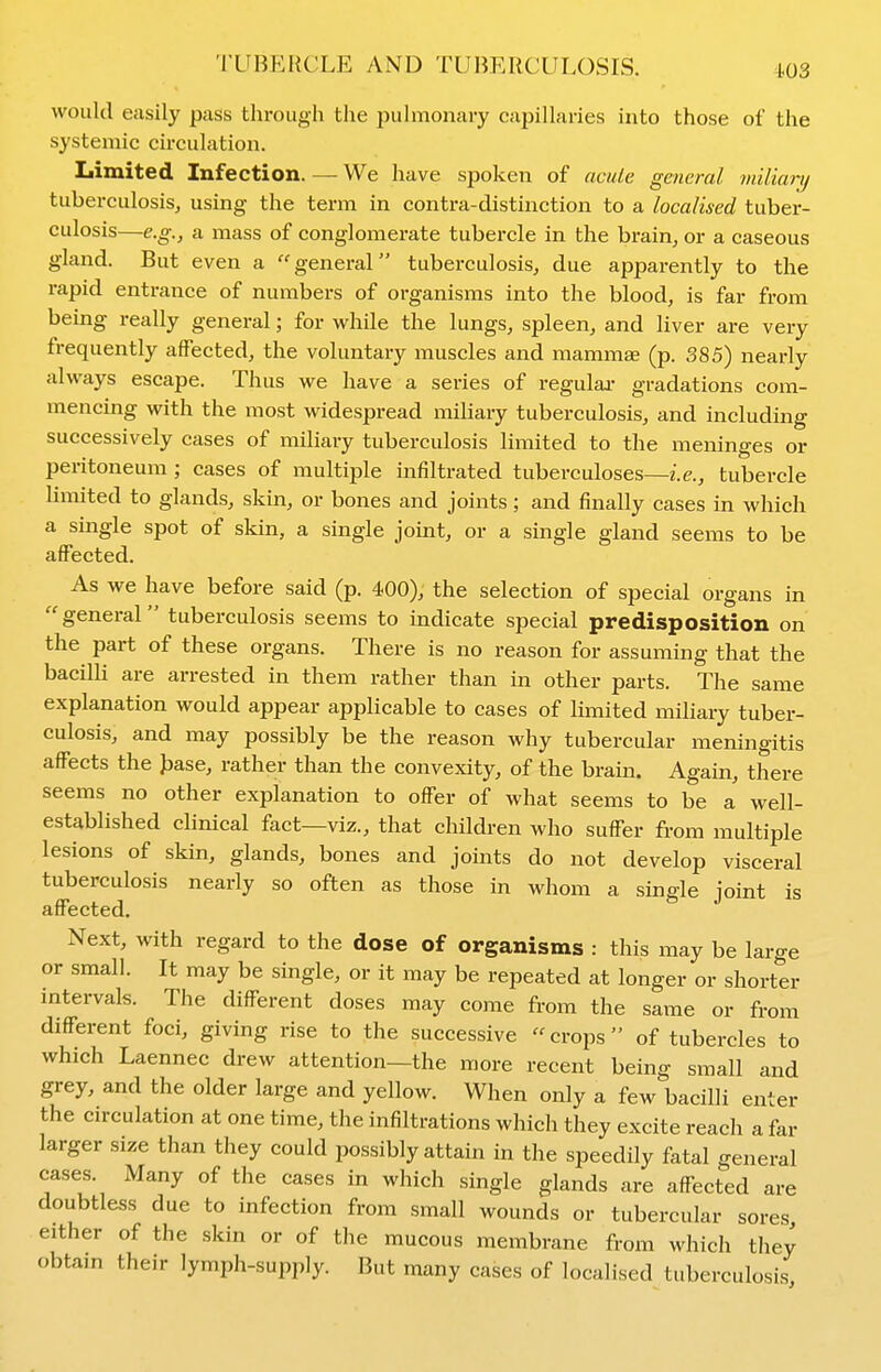 would easily pass through the pulmonary capillaries into those of the systemic circulation. Limited Infection. — We have spoken of acute general miliary tuberculosis, using the term in contra-distinction to a localised tuber- culosis—e.g., a mass of conglomerate tubercle in the brain, or a caseous gland. But even a general tuberculosis, due apparently to the rapid entrance of numbers of organisms into the blood, is far from being really general; for while the lungs, spleen, and liver are very frequently affected, the voluntary muscles and mammae (p. 385) nearly always escape. Thus we have a series of regulai- gradations com- mencing with the most widespread miUary tuberculosis, and including successively cases of miliary tuberculosis limited to the meninges or peritoneum; cases of multiple infiltrated tuberculoses—2.e., tubercle Umited to glands, skin, or bones and joints; and finally cases in which a single spot of skin, a single jomt, or a single gland seems to be affected. As we have before said (p. 400), the selection of special organs in  general tuberculosis seems to indicate special predisposition on the part of these organs. There is no reason for assuming that the bacilli are arrested in them rather than in other parts. The same explanation would appear applicable to cases of limited miliary tuber- culosis, and may possibly be the reason why tubercular meningitis affects the Jjase, rather than the convexity, of the brain. Again, there seems no other explanation to offer of what seems to be a well- established clinical fact—viz., that children who suffer from multiple lesions of skin, glands, bones and joints do not develop visceral tuberculosis nearly so often as those in whom a single joint is affected. Next, with regard to the dose of organisms : this may be large or small. It may be single, or it may be repeated at longer or shorter mtervals. The different doses may come from the same or from different foci, giving rise to the successive  crops  of tubercles to which Laennec drew attention—the more recent being small and grey, and the older large and yellow. When only a few bacilli enter the circulation at one time, the infiltrations which they excite reach a far larger size than they could possibly attain in the speedily fatal general cases. Many of the cases in which single glands are affected are doubtless due to infection from small wounds or tubercular sores, either of the skin or of the mucous membrane from which they obtain their lymph-supply. But many cases of localised tuberculosis
