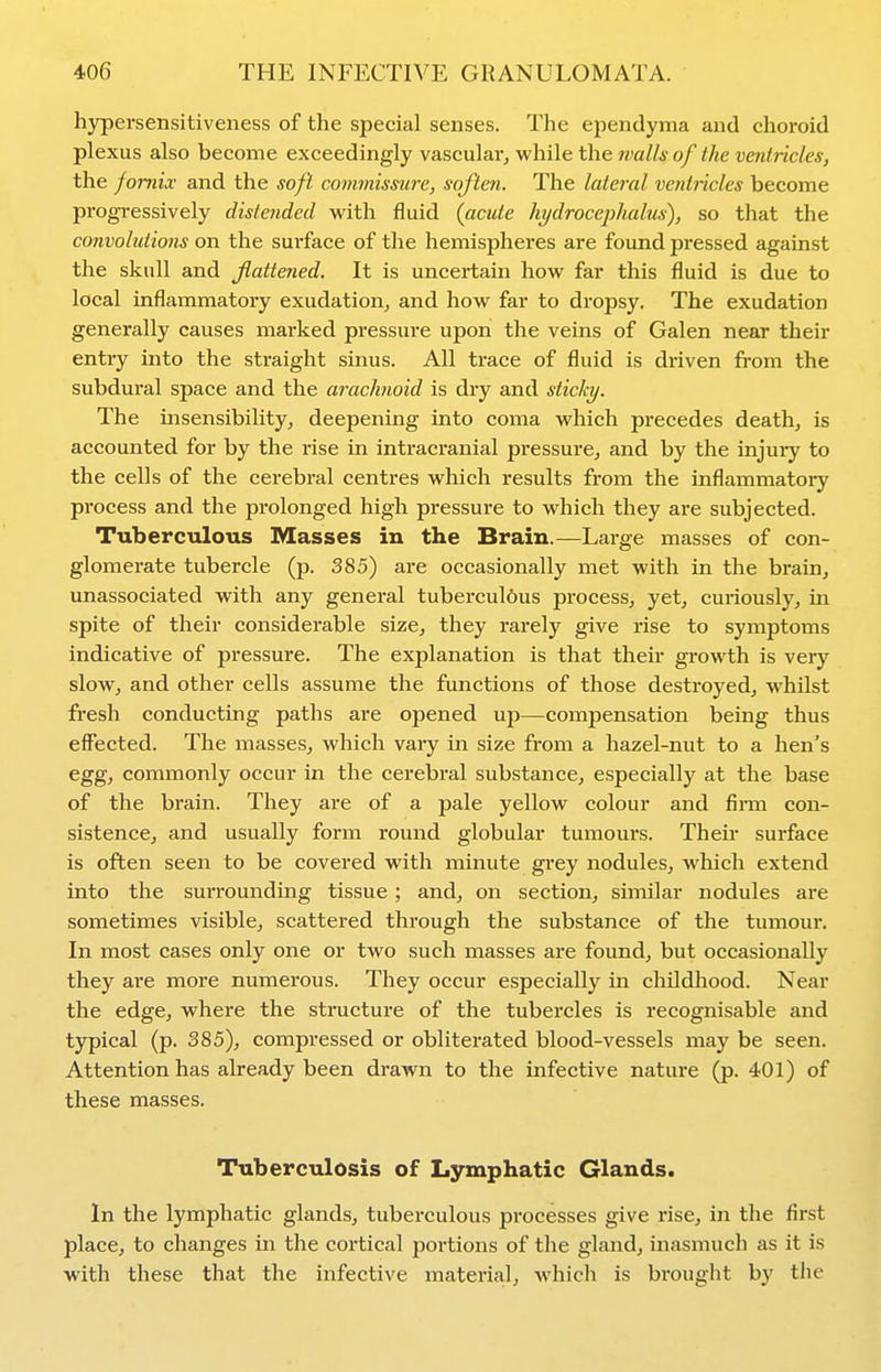 h3rpersensitiveness of the special senses. The ependyma and choroid plexus also become exceedingly vascular^ while the walls of the ventiicles, the fornix and the soft commissure, soften. The lateral ventricles become progressively distefided with fluid (acute hydrocephalus), so that the convolutions on the surface of the hemispheres are found pressed against the skull and flattened. It is uncertain how far this fluid is due to local inflammatory exudation^ and how far to dropsy. The exudation generally causes marked pressure upon the veins of Galen near their entry into the straight sinus. All trace of fluid is driven from the subdural space and the arachnoid is dry and sticky. The insensibiUty^ deepening into coma which precedes death, is accounted for by the rise in intracranial pressure, and by the injury to the cells of the cerebral centres which results from the inflammatory process and the prolonged high pressure to which they are subjected. Tuberculous Masses in the Brain.—Large masses of con- glomerate tubercle (p. 385) are occasionally met with in the brain, unassociated with any general tubercul6us process, yet, curiously, in spite of their considerable size, they rarely give rise to symptoms indicative of pressure. The explanation is that their gi-owth is very slow, and other cells assume the functions of those destroyed, whilst fresh conducting paths are opened up—compensation being thus effected. The masses, which vary in size from a hazel-nut to a hen's egg, commonly occur in the cerebral substance, especially at the base of the brain. They are of a pale yellow colour and firm con- sistence, and usually form round globular tumours. Their surface is often seen to be covered with minute grey nodules, which extend into the surrounding tissue ; and, on section, similar nodules are sometimes visible, scattered through the substance of the tumour. In most cases only one or two such masses are found, but occasionally they are more numerous. They occur especially in childhood. Near the edge, where the structure of the tubercles is recognisable and typical (p. 385), compressed or obliterated blood-vessels may be seen. Attention has already been drawn to the infective nature (p. 401) of these masses. Tuberculosis of Lymphatic Glands. In the lymphatic glands, tuberculous processes give rise, in the first place, to changes in the cortical portions of the gland, inasmuch as it is with these that the infective material, which is brought by tiie