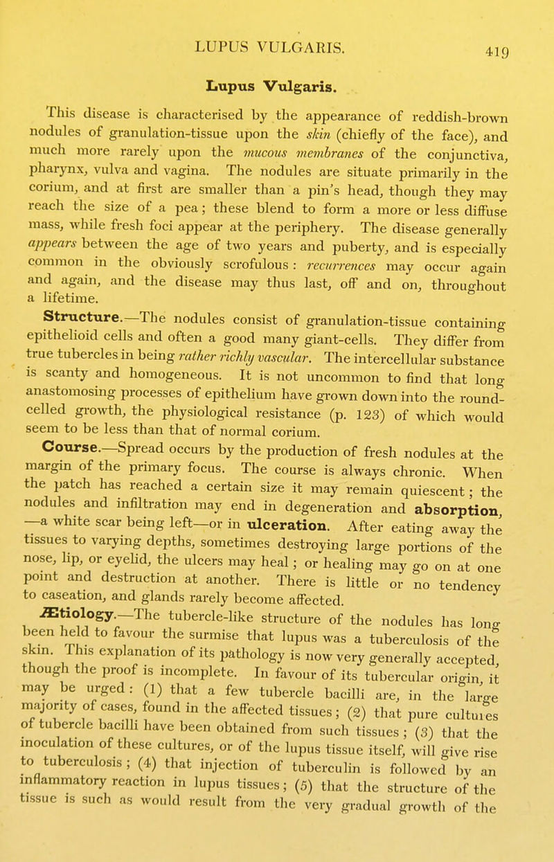 LUPUS VULGARIS. Lupus Vulgaris. This disease is characterised by the appearance of reddish-brown nodules of granulation-tissue upon the sJdn (chiefly of the face), and much more rarely upon the mucous membranes of the conjunctiva, pharynx, vulva and vagina. The nodules are situate primarily in the corium, and at first are smaller than a pin's head, though they may reach the size of a pea; these blend to form a more or less diffuse mass, while fresh foci appear at the periphery. The disease generally appears between the age of two years and puberty, and is especially common in the obviously scrofulous : recin-rences may occur again and again, and the disease may thus last, off and on, throughout a lifetime. Structure.—The nodules consist of granulation-tissue containing epithelioid cells and often a good many giant-cells. They differ from true tubercles in being rather richly vascular. The intercellular substance is scanty and homogeneous. It is not uncommon to find that long anastomosing processes of epithelium have grown down into the round- celled gi-owth, the physiological resistance (p. 123) of which would seem to be less than that of normal corium. Course.—Spread occurs by the production of fresh nodules at the margin of the primary focus. The course is always chronic. When the patch has reached a certain size it may remain quiescent; the nodules and infiltration may end in degeneration and absorption —a white scar being left—or in ulceration. After eating away the tissues to varying depths, sometimes destroying large portions of the nose, lip, or eyelid, the ulcers may heal; or healing may go on at one pomt and destruction at another. There is Httle or no tendency to caseation, and glands rarely become affected. etiology -The tubercle-Hke structure of the nodules has long been held to favour the surmise that lupus was a tuberculosis of the skm. This explanation of its pathology is now very generally accepted, though the proof is incomplete. In favour of its tubercular origin it may be urged: (1) that a few tubercle bacilli are, in the laro-e majority of cases, found in the affected tissues; (2) that pure cultui^'es of tubercle bacilli have been obtained from such tissues; (3) that the moculation of these cultures, or of the lupus tissue itself, will give rise to tuberculosis ; (4) that injection of tuberculin is followed by an mflammatory reaction in lupus tissues; (5) that the structure of the tissue IS such as would result from the very gradual growth of the
