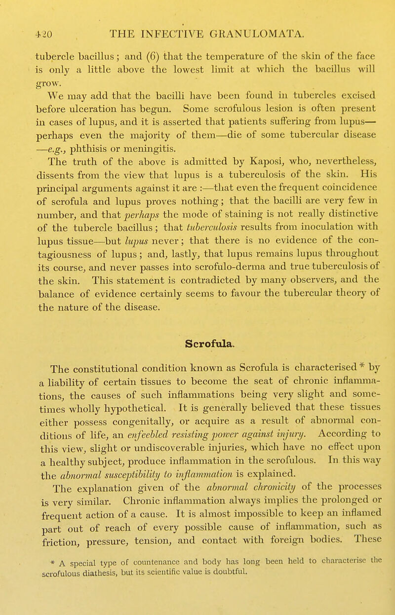 tubercle bacillus; and (6) that the temperature of the skin of the face is only a little above the lowest limit at which the bacillus will grow. We may add that the bacilli have been found in tubercles excised before ulceration has begun. Some scrofulous lesion is often present in cases of lupus, and it is asserted that patients suffering from lupus— perhaps even the majority of them—die of some tubercular disease —e.g.j phthisis or meningitis. The truth of the above is admitted by Kaposi, who, nevertheless, dissents from the view that lupus is a tuberculosis of the skin. His principal arguments against it are :—tliat even the frequent coincidence of scrofula and lupus proves nothing; that the bacilli are very few in number, and that perhaps the mode of staining is not really distinctive of the tubercle bacillus; that tuberculosis results from inoculation with lupus tissue—but lupus never; that there is no evidence of the con- tagiousness of lupus; and, lastly, that lupus remains lupus throughout its course, and never passes into scrofulo-derma and true tuberculosis of the skin. This statement is contradicted by many observers, and the balance of evidence certainly seems to favour the tubercular theory of the nature of the disease. Scrofula. The constitutional condition known as Scrofula is characterised * by a liability of certain tissues to become the seat of chronic inflamma- tions, the causes of such inflammations being very slight and some- times wholly hypothetical. It is generally believed that these tissues either possess congenitally, or acquire as a result of abnormal con- ditions of life, an enfeebled resisting jjower against injui-y. According to this view, slight or undiscoverable injuries, which have no effect upon a healthy subject, produce inflammation in the scrofulous. In this way the ahnonnal susceptibility to inflammation is explained. The explanation given of the abnormal chronicity of the processes is very similar. Chronic inflammation always implies the prolonged or frequent action of a cause. It is almost impossible to keep an inflamed part out of reach of every possible cause of inflammation, such as friction, pressm-e, tension, and contact with foreign bodies. These * A special type of countenance and body has long been held to characterise the scrofulous diathesis, but its scientific value is doubtful.