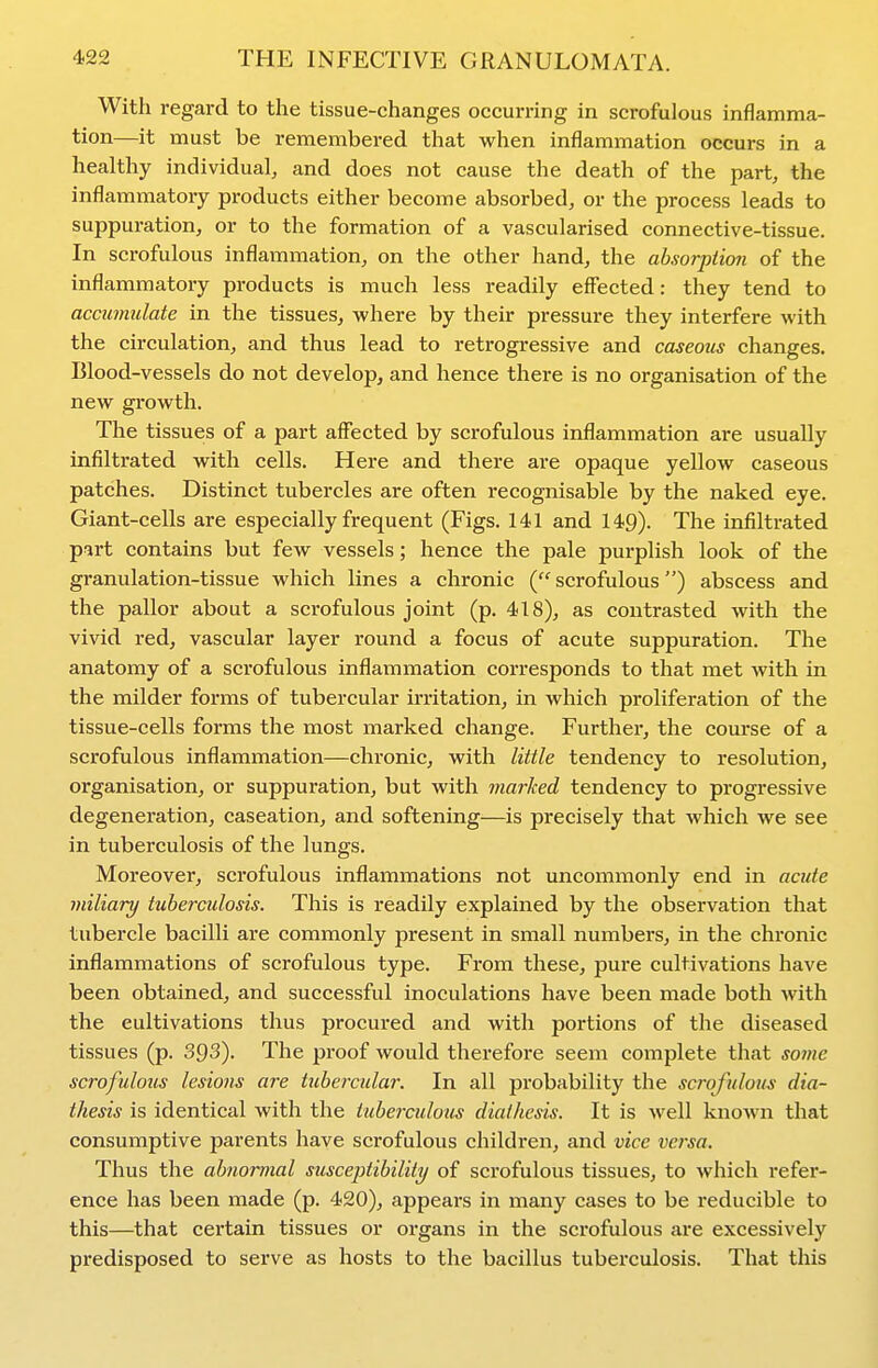 With regard to the tissue-changes occurring in scrofulous inflamma- tion—it must be remembered that when inflammation occurs in a healthy individual, and does not cause the death of the part, the inflammatory products either become absorbed, or the process leads to suppuration, or to the formation of a vascularised connective-tissue. In scrofulous inflammation, on the other hand, the absorption of the inflammatory products is much less readily effected: they tend to accumulate in the tissues, where by their pressure they interfere with the circulation, and thus lead to retrogressive and caseous changes. Blood-vessels do not develop, and hence there is no organisation of the new growth. The tissues of a part affected by scrofulous inflammation are usually infiltrated with cells. Here and there are opaque yellow caseous patches. Distinct tubercles are often recognisable by the naked eye. Giant-cells are especially frequent (Figs. 141 and 149). The infiltrated part contains but few vessels; hence the pale purplish look of the granulation-tissue which lines a chronic (scrofulous) abscess and the pallor about a scrofulous joint (p. 418), as contrasted with the vivid red, vascular layer round a focus of acute suppuration. The anatomy of a scrofulous inflammation corresponds to that met with in the milder forms of tubercular irritation, in which proliferation of the tissue-cells forms the most marked change. Further, the course of a scrofulous inflammation—chronic, with little tendency to resolution, organisation, or suppuration, but with marked tendency to progressive degeneration, caseation, and softening—is precisely that which we see in tuberculosis of the lungs. Moreover, scrofulous inflammations not uncommonly end in acute miliary tuberctdosis. This is readily explained by the observation that tubercle bacilli are commonly present in small numbers, in the chronic inflammations of scrofulous type. From these, pure cultivations have been obtained, and successful inoculations have been made both Avith the cultivations thus procured and with portions of the diseased tissues (p. 393). The proof would therefore seem complete that sojiic scrofulous lesions are tubercular. In all probability the scrofulous dia- thesis is identical with the ttiberculous diathesis. It is well known that consumptive parents have scrofulous children, and vice versa. Thus the abnormal susceptibility of scrofulous tissues, to Avhich refer- ence has been made (p. 420), appears in many cases to be reducible to this—that certain tissues or organs in the scrofulous are excessively predisposed to serve as hosts to the bacillus tuberculosis. That this