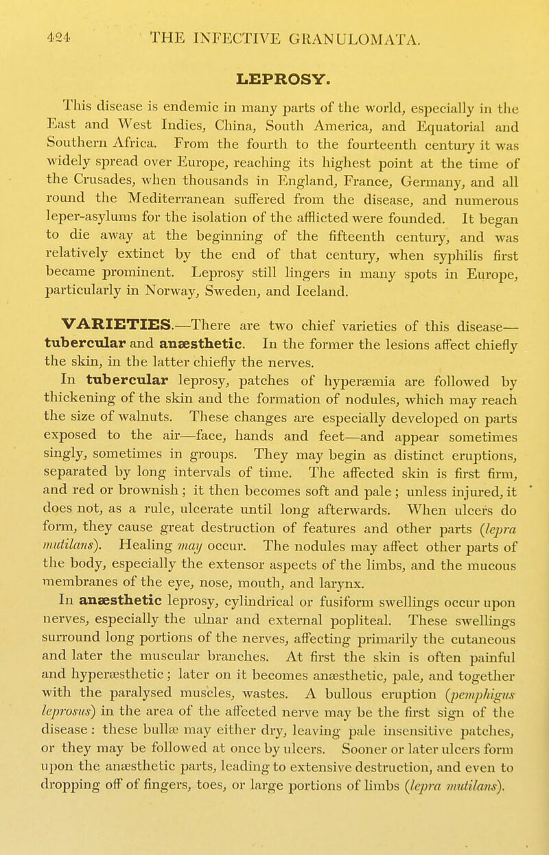 LEPROSY. This disease is endemic in many parts of the world, especially in the East and West Indies, China, South America, and Equatorial and Southern Africa. From the fourth to the fourteenth century it was widely spread over Europe, reaching its highest point at the time of the Crusades, when thousands in England, France, Germany, and all round the Mediterranean suffered from the disease, and numerous leper-asylums for the isolation of the afflicted were founded. It began to die away at the beginning of the fifteenth century, and was relatively extinct by the end of that century, when syphilis first became prominent. Leprosy still lingers in many spots in Europe, particularly in Norway, Sweden, and Iceland. VARIETIES.—There are two chief varieties of this disease— tubercular and anaesthetic. In the former the lesions affect chiefly the skin, in the latter chiefly the nerves. In tubercular leprosy, patches of hyperaemia are followed by thickening of the skin and the formation of nodules, which may reach the size of walnuts. These changes are especially developed on parts exposed to the air—face, hands and feet—and appear sometimes singly, sometimes in groups. They may begin as distinct eruptions, separated by long intervals of time. The affected skin is first firm, and red or brownish ; it then becomes soft and pale ; unless injured, it does not, as a rule, ulcerate until long afterwards. When ulcers do form, they cause gi-eat destruction of features and other parts {lepra mutilans). Healing may occur. The nodules may affect other parts of the body, especially the extensor aspects of the limbs, and the mucous membranes of the eye, nose, mouth, and larynx. In anaesthetic leprosy, cylindrical or fusiform swellings occur upon nerves, especially the ulnar and external popliteal. These swellings surround long portions of the nerves, affecting primarily the cutaneous and later the muscular branches. At first the skin is often painful and hyperajsthetic; later on it becomes anresthetic, pale, and together with the paralysed muscles, wastes. A bullous eruption {pemphigus leprosus) in the area of the aflected nerve may be the first sign of the disease : these bulla? may either dry, leaving pale insensitive patches, or they may be followed at once by ulcers. Sooner or later idcers form upon the antEsthetic parts, leading to extensive destruction, and even to dropping off' of fingers, toes, or large portions of limbs {lepra mutilaus).