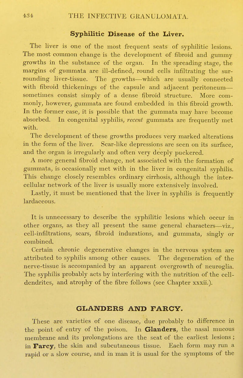 Syphilitic Disease of the Liver. The liver is one of the most frequent seats of syphilitic lesions. The most common change is the development of fibroid and gummy growths in the substance of the organ. In the spreading stage^ the margins of gummata are ill-defined, round cells infiltrating the sur- rounding liver-tissue. The growths—which are usually connected with fibroid thickenings of the capsule and adjacent peritoneum— sometimes consist simply of a dense fibroid structure. More com- monly, however, gummata are found embedded in this fibroid growth. In the former case, it is possible that the gummata may have become absorbed. In congenital syphilis, recent gummata are frequently met with. The development of these growths produces very marked alterations in the form of the liver. Scar-like depressions are seen on its surface, and the organ is irregularly and often very deeply puckered. A more general fibroid change, not associated with the formation of gummata, is occasionally met with in the liver in congenital syphilis. This change closely resembles ordinary cirrhosis, although the inter- cellular network of the liver is usually more extensively involved. Lastly, it must be mentioned that the liver in syphilis is frequently lardaceous. It is unnecessary to describe the syphilitic lesions which occur in other organs, as they all present the same general characters—\dz., cell-infiltrations, scars, fibroid indurations, and gummata, singly or combined. Certain chronic degenerative changes in the nervous system are attributed to syphilis among other causes. The degeneration of the nerve-tissue is accompanied by an apparent overgro^^i;h of neurogUa. The syphilis probably acts by interfering with the nutrition of the cell- dendrites, and atrophy of the fibre follows (see Chapter xxxii.). GLANDERS AND FARCY. These are vai-ieties of one disease, due probably to difference in the point of entry of the poison. In Glanders, the nasal mucous membrane and its pi'olongations are the seat of the earliest lesions ; in Farcy, the skin and subcutaneous tissue. Each form may run a rapid or a slow course, and in man it is usual for the symptoms of the