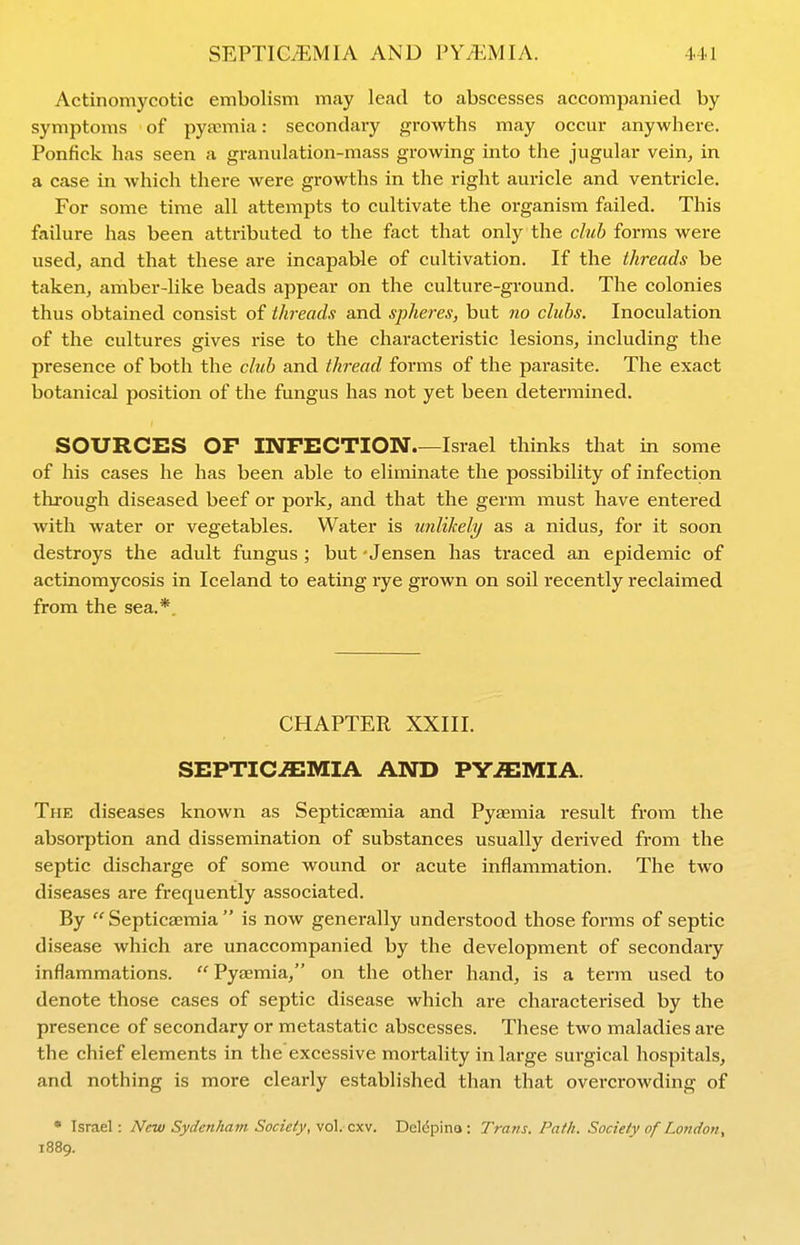 Actinomycotic embolism may lead to abscesses accompanied by symptoms of pyaemia: secondary growths may occur anywhere. Ponfick has seen a granulation-mass growing into the jugular vein, in a case in which there were growths in the right auricle and ventricle. For some time all attempts to cultivate the organism failed. This failure has been attributed to the fact that only the club forms were used, and that these are incapable of cultivation. If the threads be taken, amber-like beads appear on the culture-ground. The colonies thus obtained consist of threads and spheres, but no clubs. Inoculation of the cultures gives rise to the characteristic lesions, including the presence of both the club and thread forms of the parasite. The exact botanical position of the fungus has not yet been determined. SOURCES or INFECTION.—Israel thinks that in some of his cases he has been able to eliminate the possibility of infection thi'ough diseased beef or pork, and that the germ must have entered with water or vegetables. Water is unlikely as a nidus, for it soon destroys the adult fungus ; but - Jensen has traced an epidemic of actinomycosis in Iceland to eating rye grown on soil recently reclaimed from the sea.*. CHAPTER XXIII. SEPTICEMIA AND PYEMIA. The diseases known as Septicaemia and Pyaemia result from the absorption and dissemination of substances usually derived from the septic discharge of some wound or acute inflammation. The two diseases are frequently associated. By Septicaemia is now generally understood those forms of septic disease which are unaccompanied by the development of secondary inflammations.  Pyaemia, on the other hand, is a term used to denote those cases of septic disease which are characterised by the presence of secondary or metastatic abscesses. These two maladies are the chief elements in the excessive mortality in large surgical hospitals, and nothing is more clearly established than that overcrowding of • Israel: New Sydenham Society, vol. cxv. Deldpino : Trans. Path. Society of London, 1889.