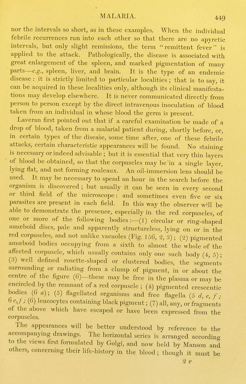 nor the intervals so short, as in these examples. When the individual febrile recurrences run into each other so that there are no apyretic intervals, but only slight remissions, the term remittent fever is applied to the attack. Pathologically, the disease is associated with great enlargement of the spleen, and marked pigmentation of many parts—e.g., spleen, liver, and brain. It is the type of an endemic disease : it is strictly limited to particular localities ; that is to say, it can be acquired in these localities only, although its clinical manifesta- tions may develop elsewhere. It is never communicated directly from person to person except by the direct intravenous inoculation of blood taken from an individual in whose blood the germ is present. Laveran first pointed out that if a careful examination be made of a drop of blood, taken from a malarial patient during, shortly before, or, in certain types of the disease, some time after, one of these febrile attacks, certain characteristic appearances will be found. No staining is necessary or indeed advisable ; but it is essential that very thin layers of blood be obtained, so that the corpuscles may be 'in a single layer, lying flat, and not forming rouleaux. An oil-immersion lens should be used. It may be necessary to spend an hour in the search before the organism is discovered ; but usually it can be seen in every second or third field of the microscope: and sometimes even five or six parasites are present in each field. In this way the observer w^ll be able to demonstrate the presence, especially in the red corpuscles, of one or more of the following bodies :—(1) circular or ring-shaped amoeboid discs, pale and apparently structureless, lying on or in the red corpuscles, and not unlike vacuoles (Fig. 15G, 2, 3) ; (2) pigmented amoeboid bodies occupying from a sixth to almost the whofe of the affected corpuscle, whicli usually contains only one such body (4, 5) ; (3) well defined rosette-shaped or clustered bodies, the segments surrounding or radiating from a clump of i^igment, in or about the centre of the figure (6)-these may be free in the plasma or may be encn-cled by the remnant of a red corpuscle ; (4) pigmented cresccntic bodies (6 a); (5) flagellated organisms and free flagella (5 d, e, f ; 6e,J ; (()) leucocytes containing black pigment; (7) all, any, or fragments of the above whicli have escaped or have been expressed from the corpuscles. The appearances will be better understood by reference to the accompanying drawings. The horizontal series is arranged according to the views first formulated by Golgi, and now lield by Manson and others, concerning their life-history in the blood; though it must be 2 P